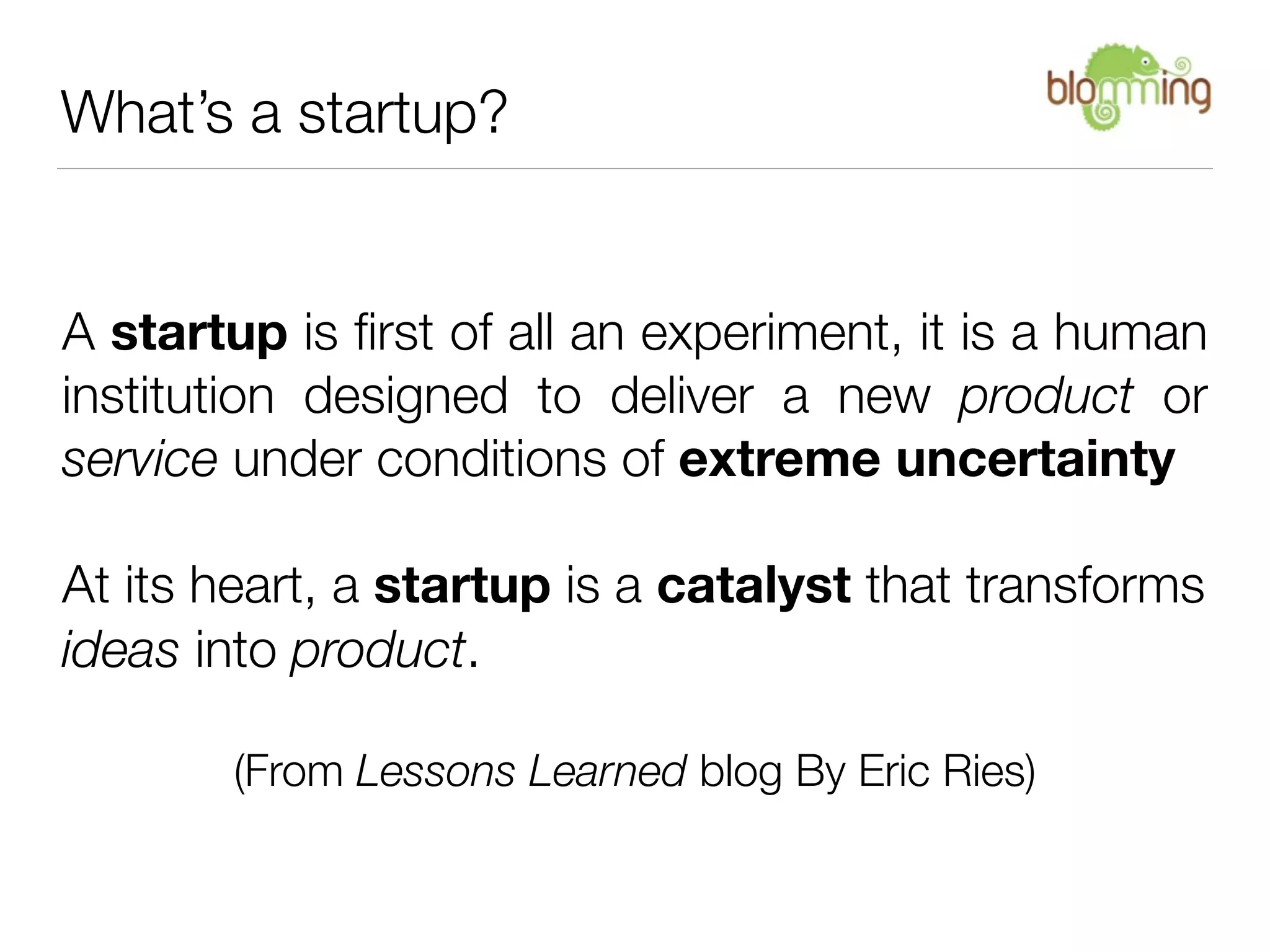 What’s a startup?


A startup is ﬁrst of all an experiment, it is a human
institution designed to deliver a new product or
service under conditions of extreme uncertainty

At its heart, a startup is a catalyst that transforms
ideas into product.

       (From Lessons Learned blog By Eric Ries)
 