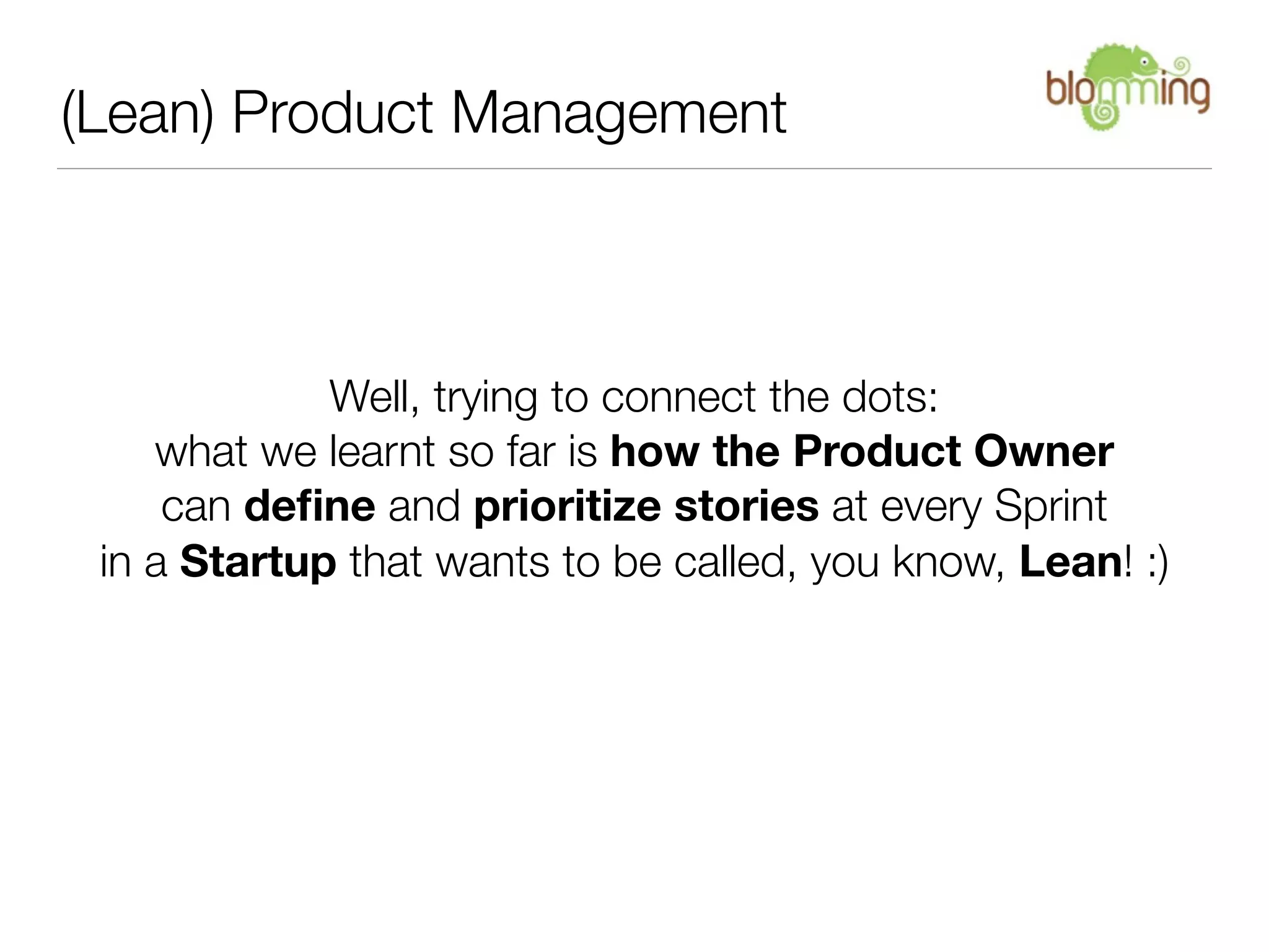 (Lean) Product Management



             Well, trying to connect the dots:
    what we learnt so far is how the Product Owner
     can deﬁne and prioritize stories at every Sprint
 in a Startup that wants to be called, you know, Lean! :)
 