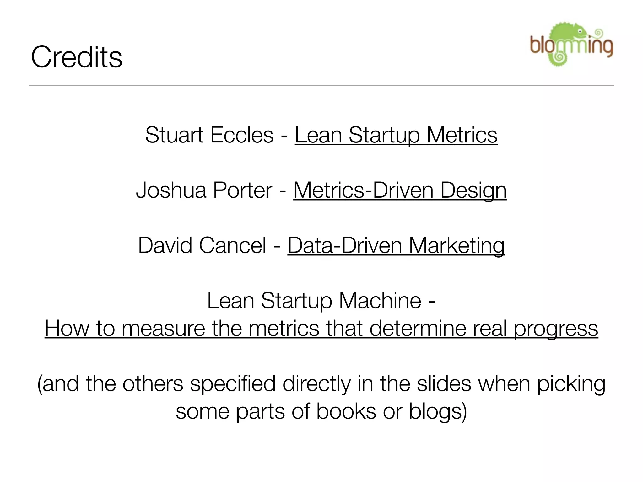Credits

           Stuart Eccles - Lean Startup Metrics

          Joshua Porter - Metrics-Driven Design

          David Cancel - Data-Driven Marketing

               Lean Startup Machine -
 How to measure the metrics that determine real progress

(and the others speciﬁed directly in the slides when picking
              some parts of books or blogs)
 
