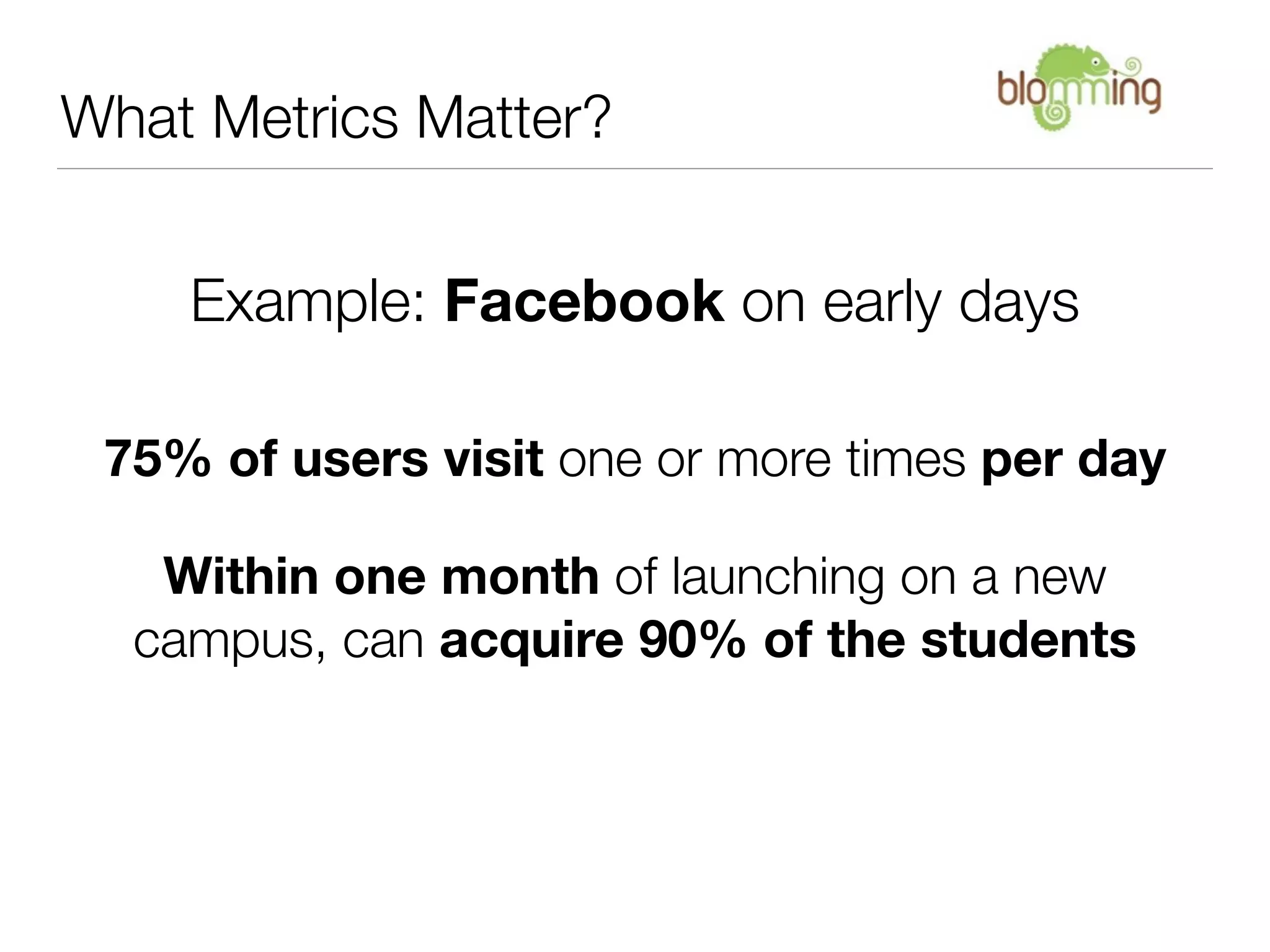 What Metrics Matter?


    Example: Facebook on early days

 75% of users visit one or more times per day

   Within one month of launching on a new
  campus, can acquire 90% of the students
 