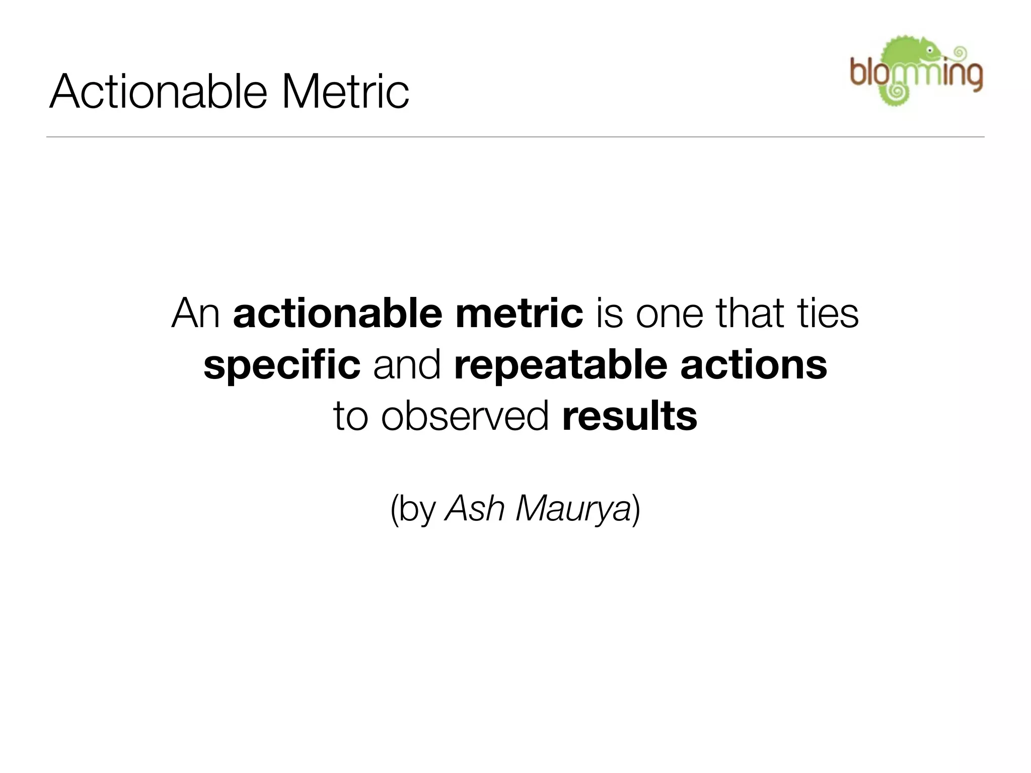 Actionable Metric



     An actionable metric is one that ties
      speciﬁc and repeatable actions
             to observed results

                (by Ash Maurya)
 