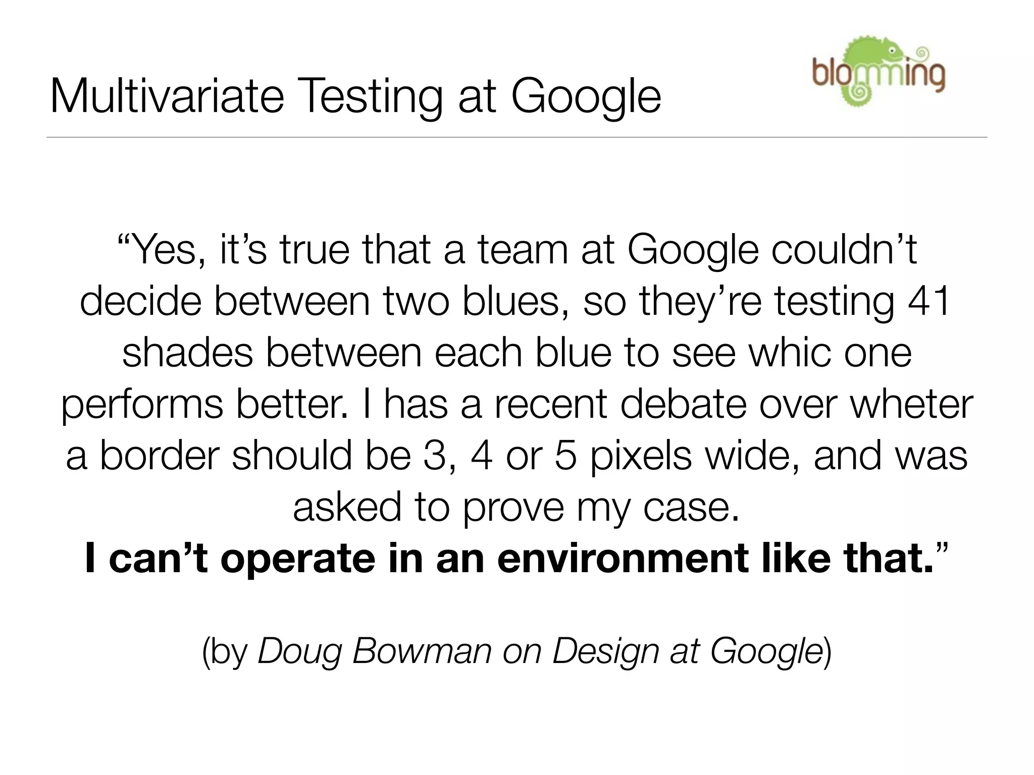 Multivariate Testing at Google


   “Yes, it’s true that a team at Google couldn’t
 decide between two blues, so they’re testing 41
    shades between each blue to see whic one
performs better. I has a recent debate over wheter
a border should be 3, 4 or 5 pixels wide, and was
               asked to prove my case.
 I can’t operate in an environment like that.”

       (by Doug Bowman on Design at Google)
 