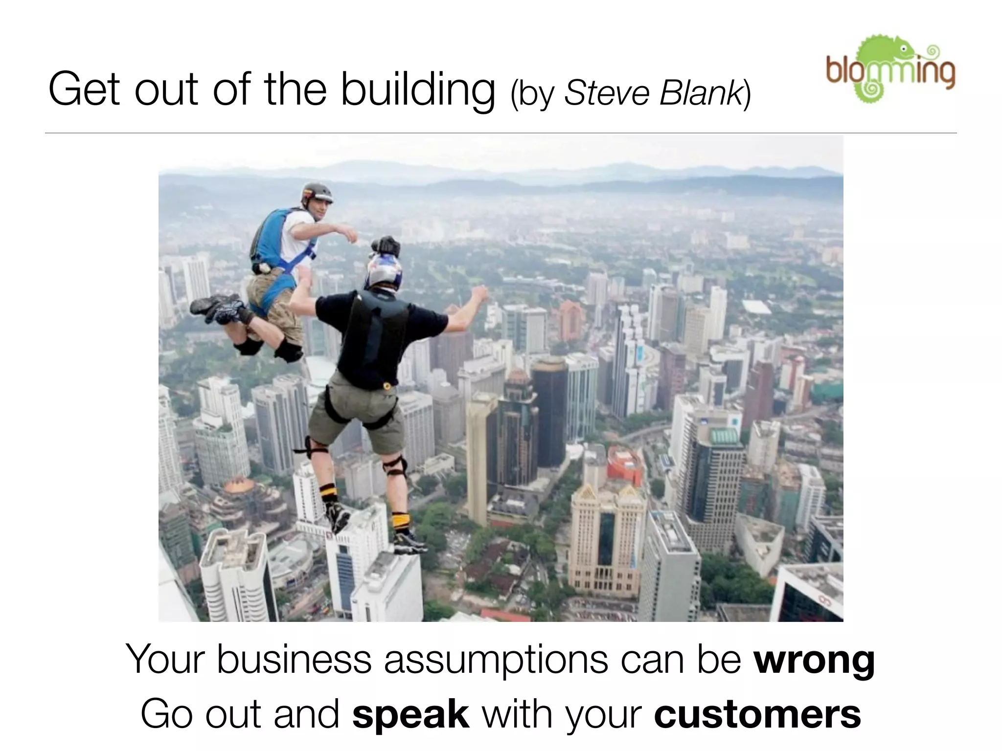 Get out of the building (by Steve Blank)




    Your business assumptions can be wrong
     Go out and speak with your customers
 