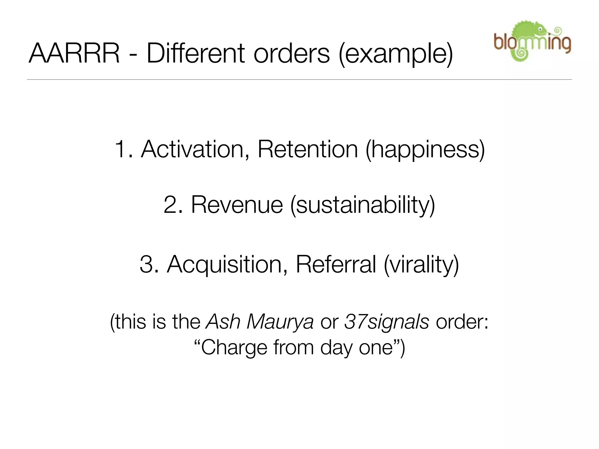 AARRR - Different orders (example)


      1. Activation, Retention (happiness)

            2. Revenue (sustainability)

         3. Acquisition, Referral (virality)

      (this is the Ash Maurya or 37signals order:
                 “Charge from day one”)
 