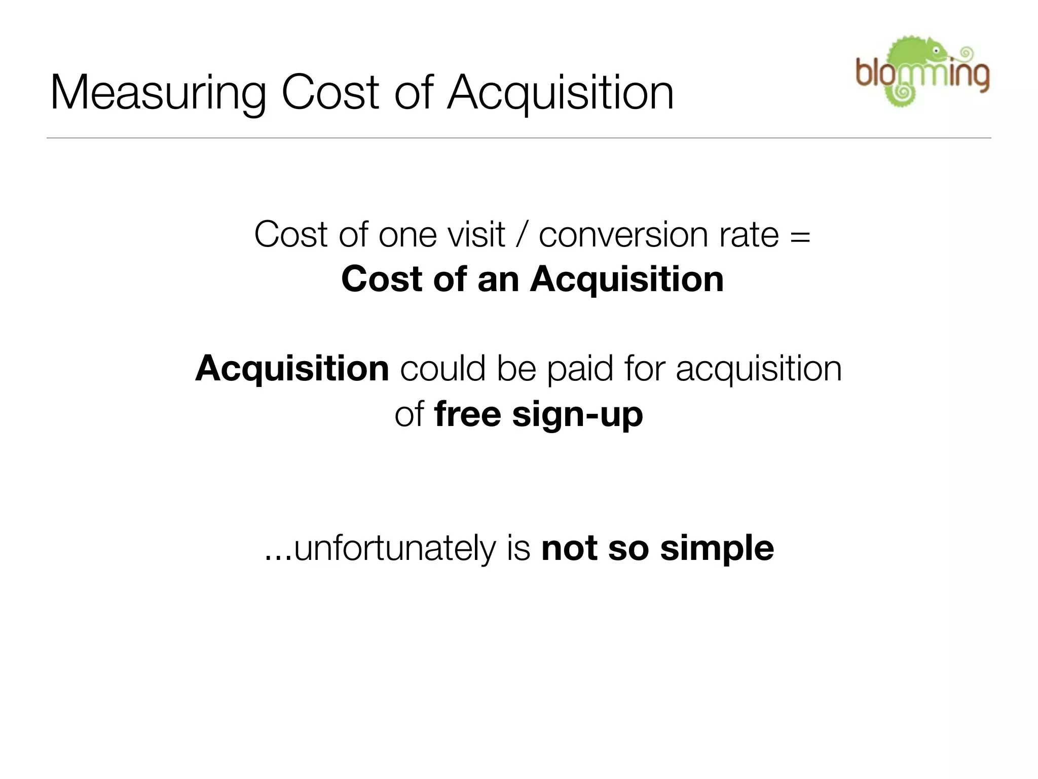 Measuring Cost of Acquisition

         Cost of one visit / conversion rate =
              Cost of an Acquisition

      Acquisition could be paid for acquisition
                 of free sign-up


          ...unfortunately is not so simple
 