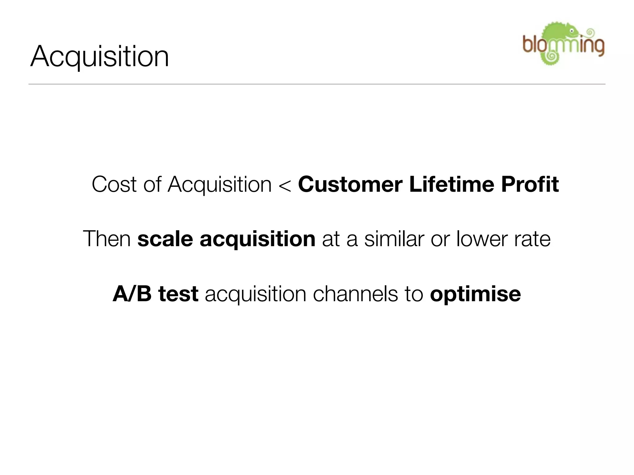 Acquisition



    Cost of Acquisition < Customer Lifetime Proﬁt

    Then scale acquisition at a similar or lower rate

       A/B test acquisition channels to optimise
 