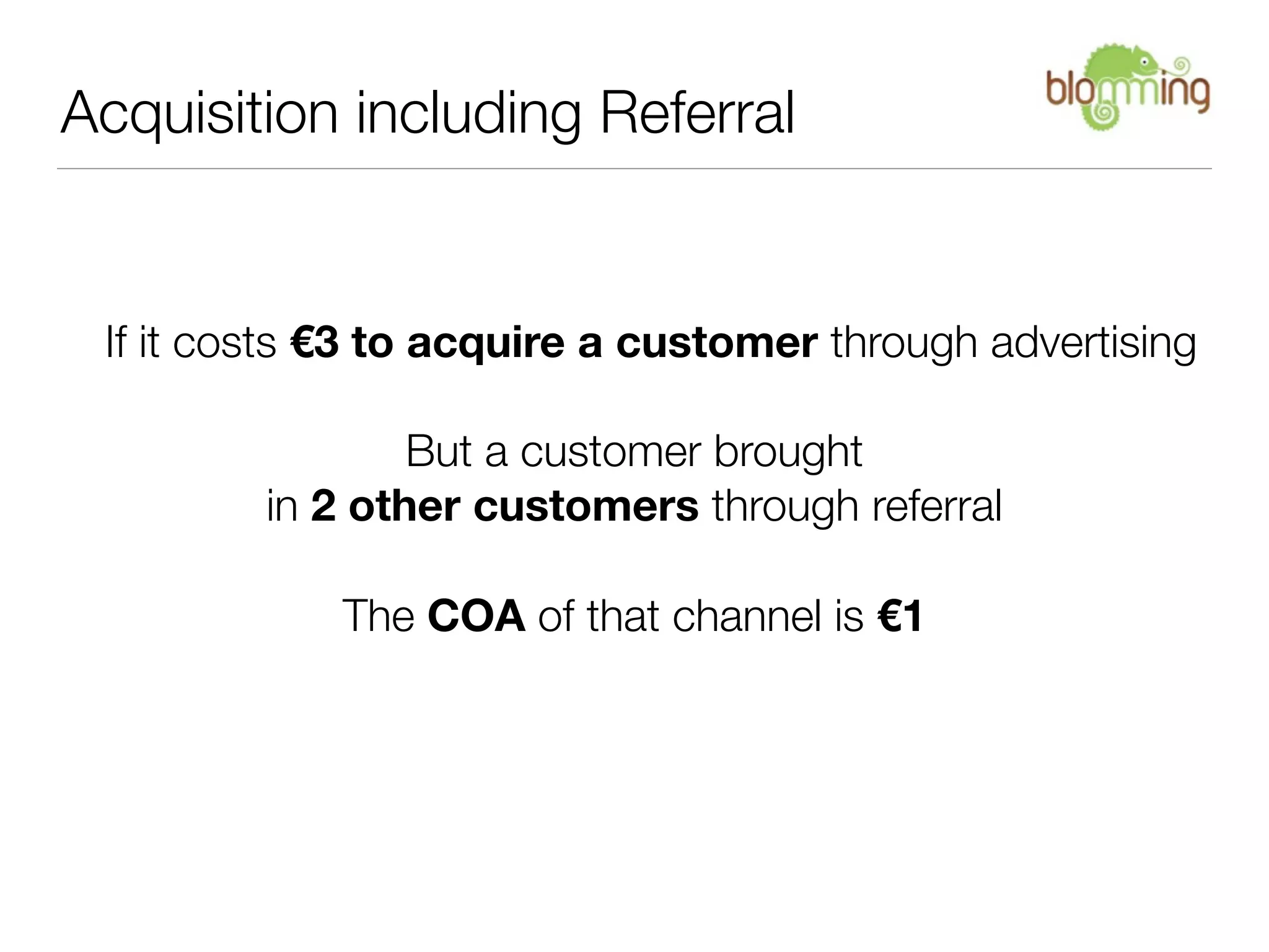 Acquisition including Referral


 If it costs €3 to acquire a customer through advertising

                 But a customer brought
         in 2 other customers through referral

             The COA of that channel is €1
 