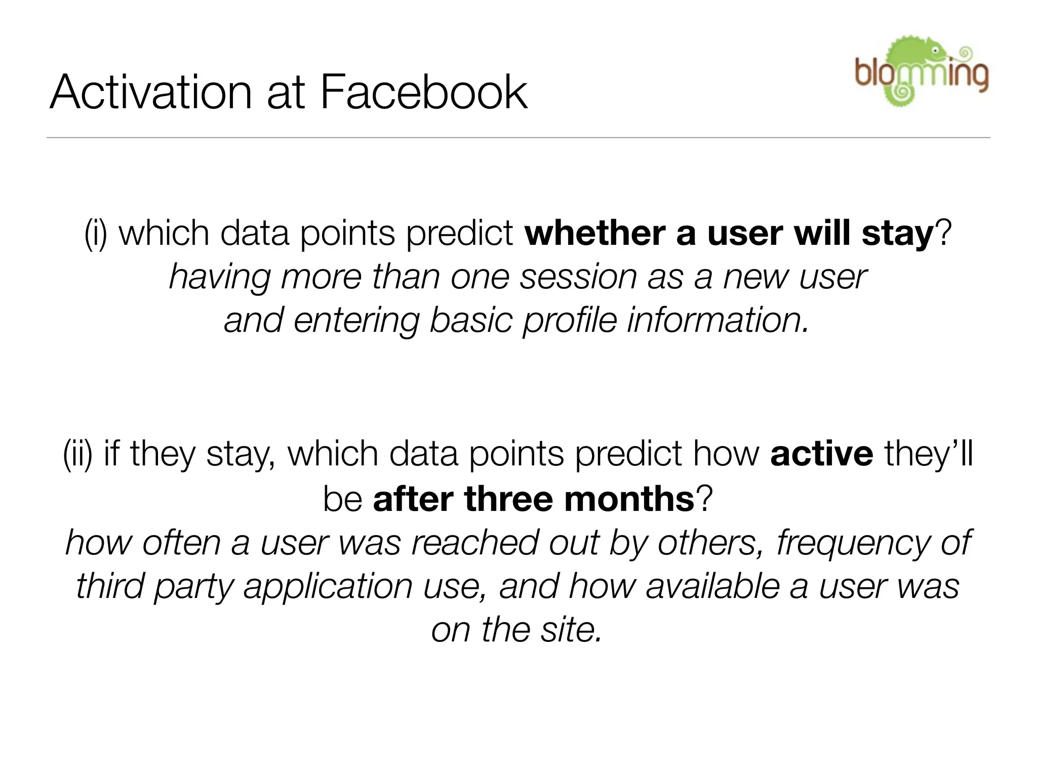 Activation at Facebook

 (i) which data points predict whether a user will stay?
        having more than one session as a new user
           and entering basic proﬁle information.


(ii) if they stay, which data points predict how active they’ll
                    be after three months?
how often a user was reached out by others, frequency of
  third party application use, and how available a user was
                           on the site.
 