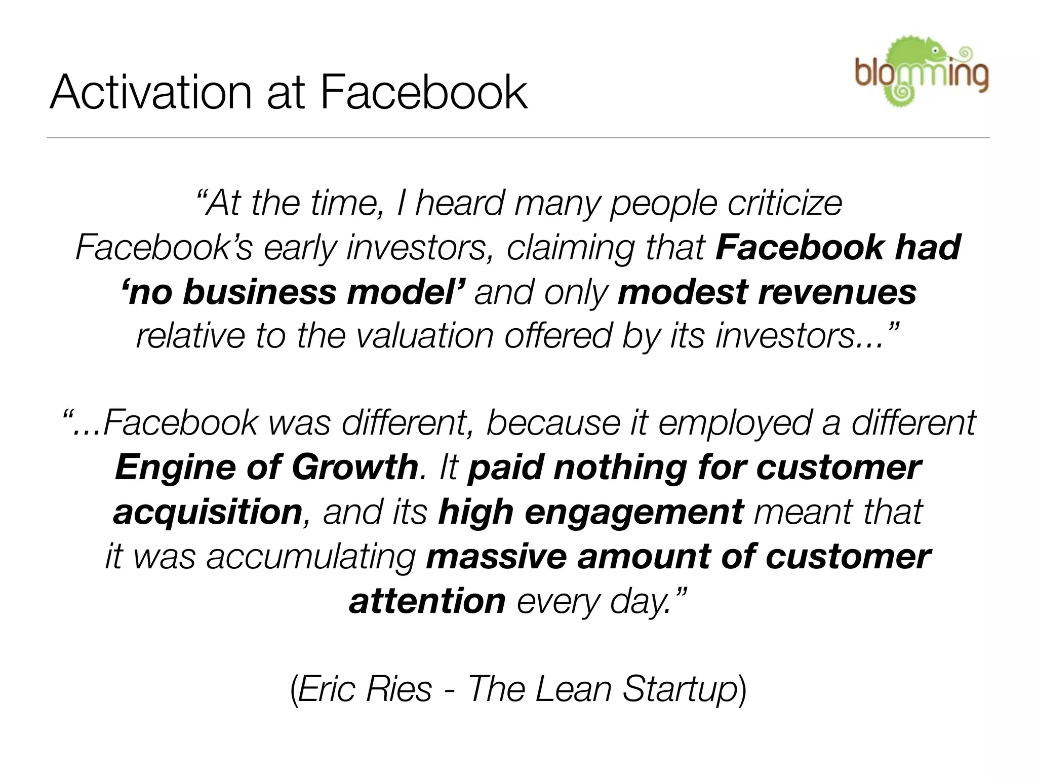 Activation at Facebook

        “At the time, I heard many people criticize
 Facebook’s early investors, claiming that Facebook had
   ‘no business model’ and only modest revenues
    relative to the valuation offered by its investors...”

“...Facebook was different, because it employed a different
     Engine of Growth. It paid nothing for customer
     acquisition, and its high engagement meant that
    it was accumulating massive amount of customer
                   attention every day.”

              (Eric Ries - The Lean Startup)
 