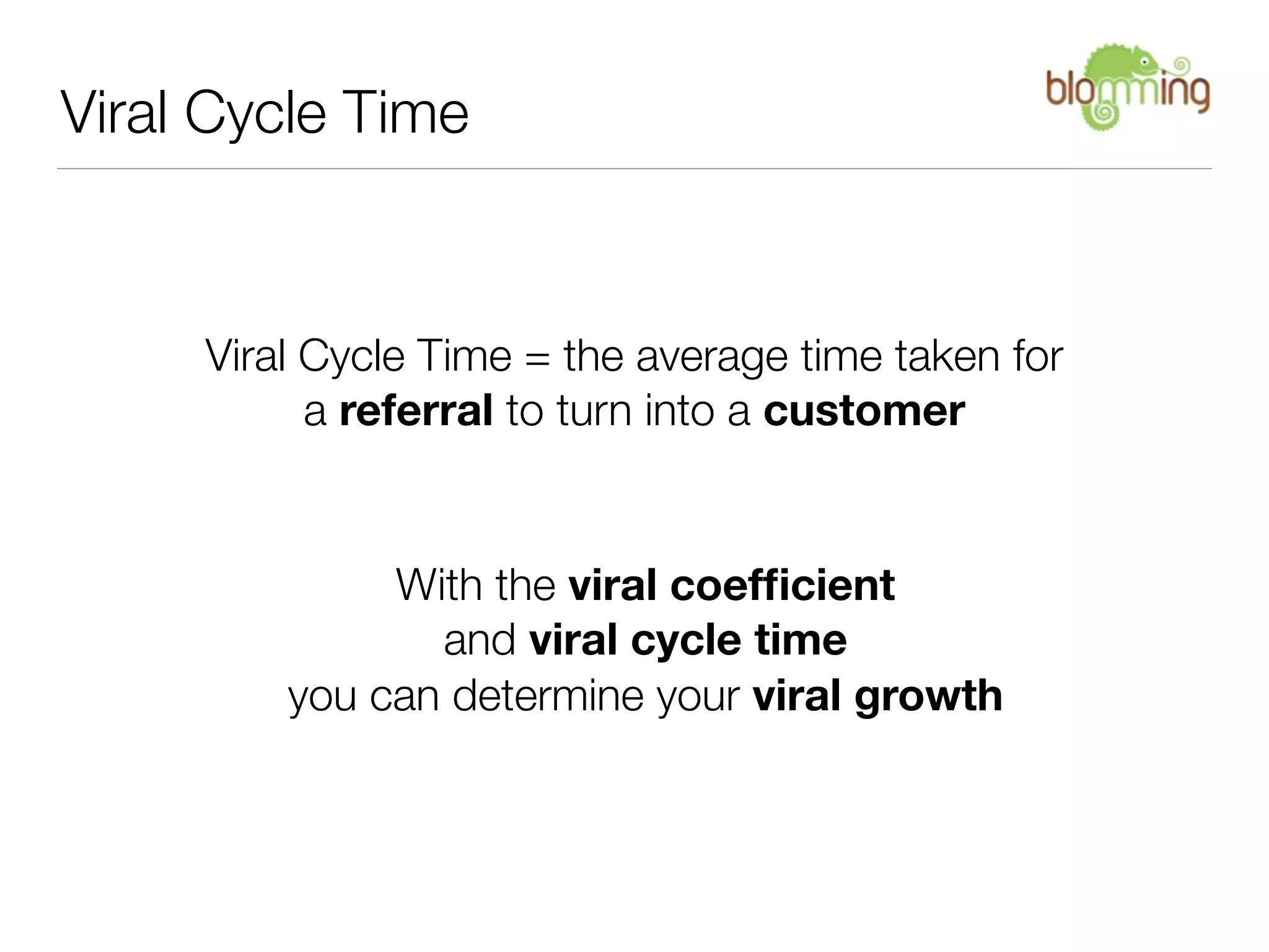 Viral Cycle Time



     Viral Cycle Time = the average time taken for
           a referral to turn into a customer


              With the viral coefﬁcient
                and viral cycle time
         you can determine your viral growth
 
