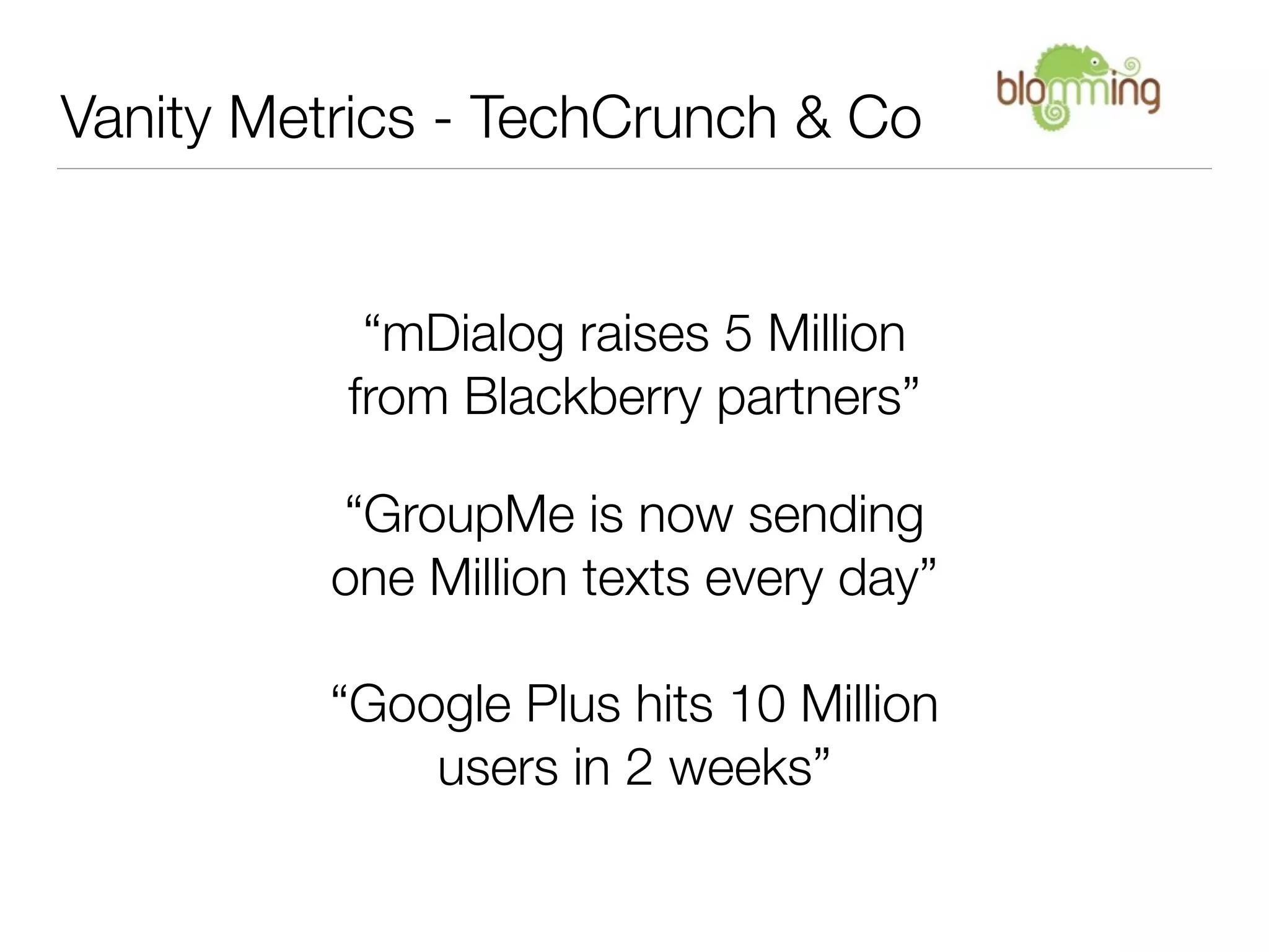 Vanity Metrics - TechCrunch & Co


           “mDialog raises 5 Million
          from Blackberry partners”

          “GroupMe is now sending
          one Million texts every day”

         “Google Plus hits 10 Million
             users in 2 weeks”
 