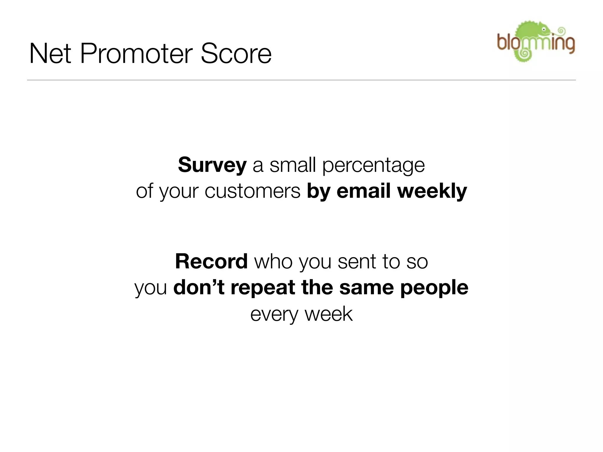 Net Promoter Score


            Survey a small percentage
       of your customers by email weekly


           Record who you sent to so
       you don’t repeat the same people
                   every week
 
