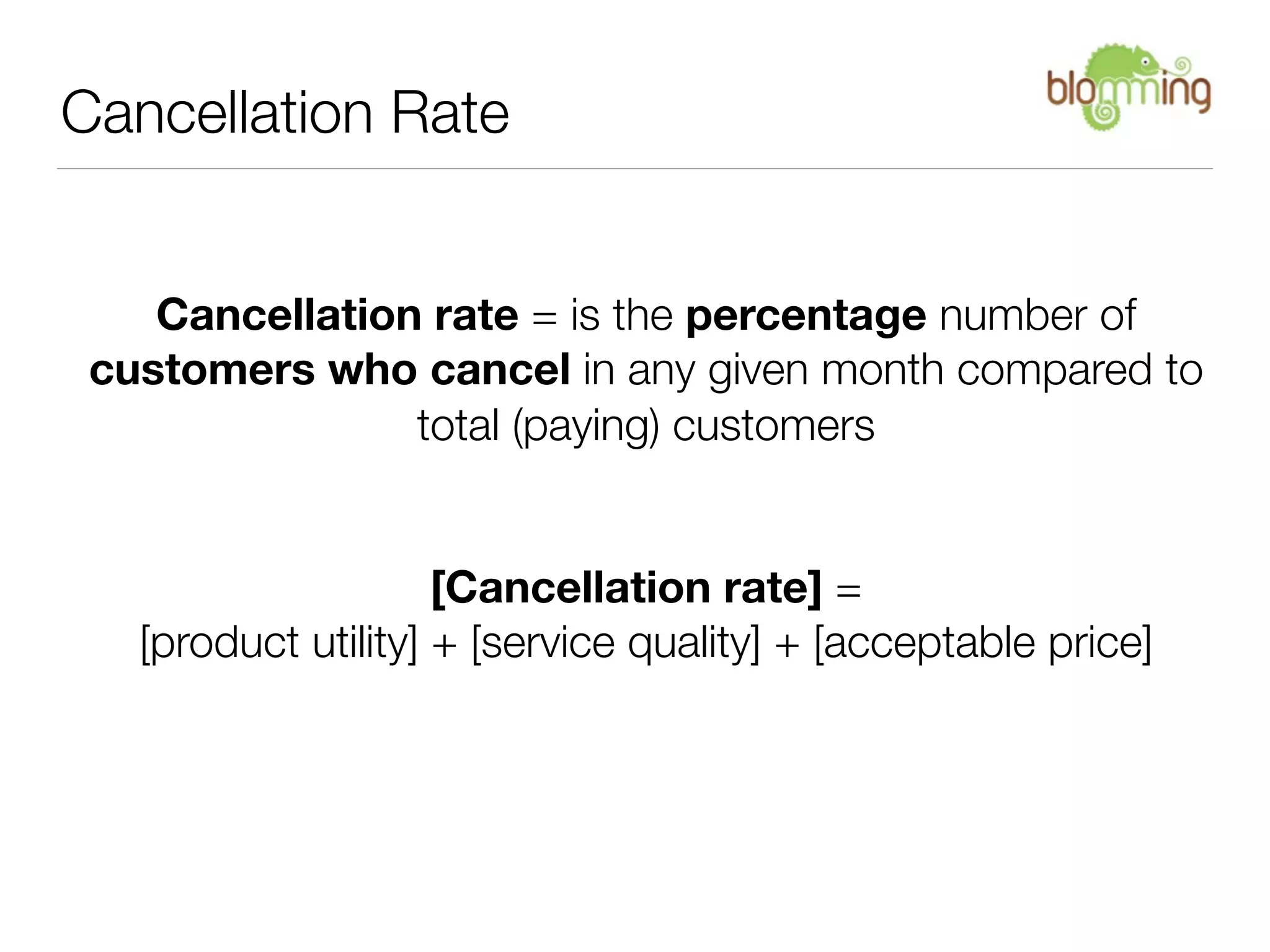 Cancellation Rate


    Cancellation rate = is the percentage number of
 customers who cancel in any given month compared to
                total (paying) customers


                     [Cancellation rate] =
   [product utility] + [service quality] + [acceptable price]
 