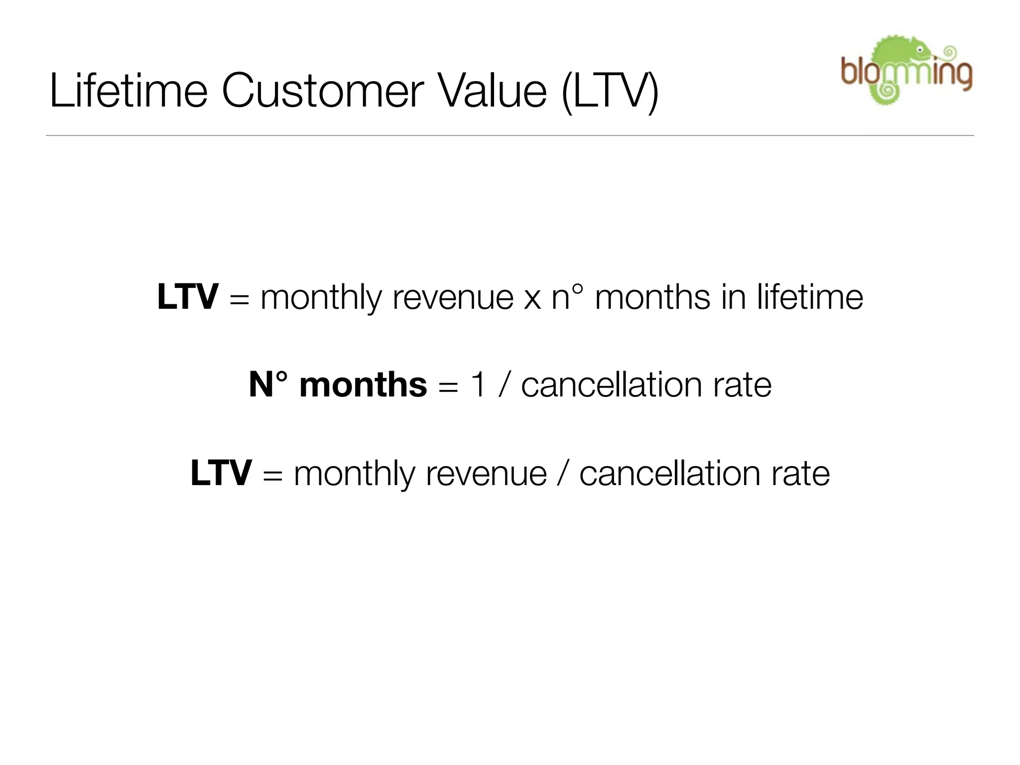 Lifetime Customer Value (LTV)



     LTV = monthly revenue x n° months in lifetime

          N° months = 1 / cancellation rate

       LTV = monthly revenue / cancellation rate
 