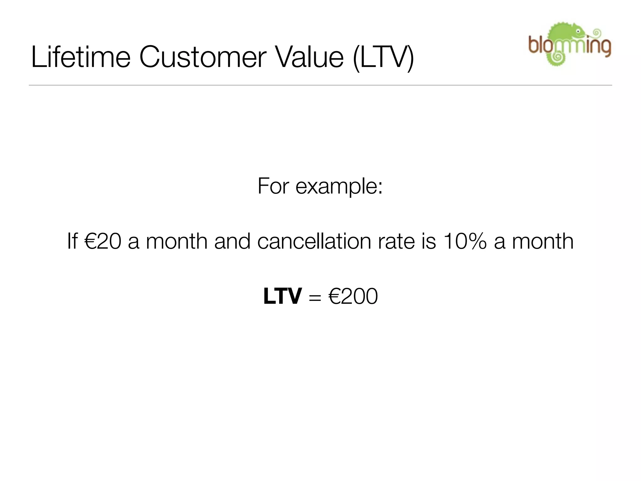 Lifetime Customer Value (LTV)



                     For example:

  If €20 a month and cancellation rate is 10% a month

                     LTV = €200
 