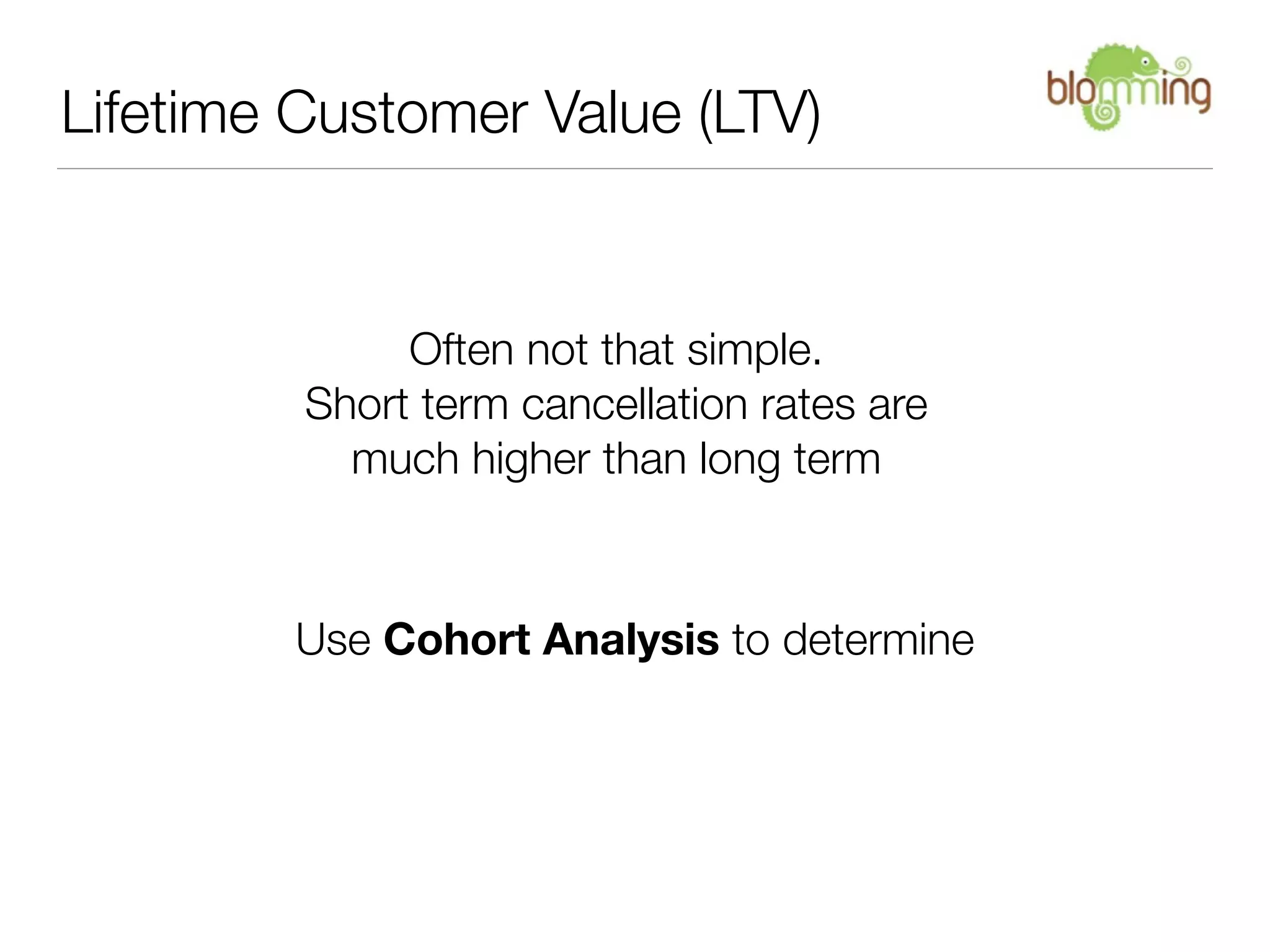 Lifetime Customer Value (LTV)


              Often not that simple.
         Short term cancellation rates are
           much higher than long term



        Use Cohort Analysis to determine
 