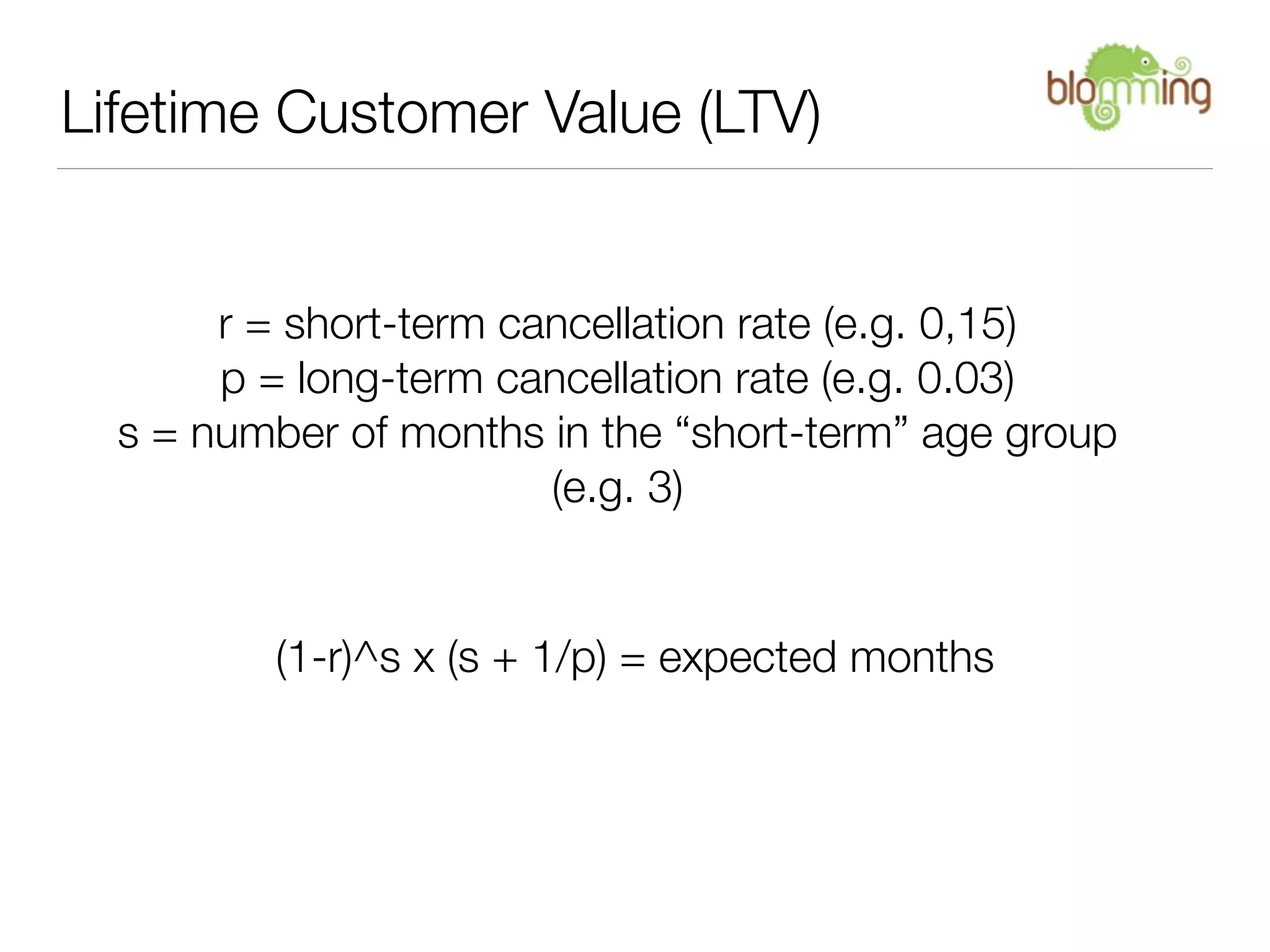 Lifetime Customer Value (LTV)


       r = short-term cancellation rate (e.g. 0,15)
       p = long-term cancellation rate (e.g. 0.03)
  s = number of months in the “short-term” age group
                        (e.g. 3)


         (1-r)^s x (s + 1/p) = expected months
 