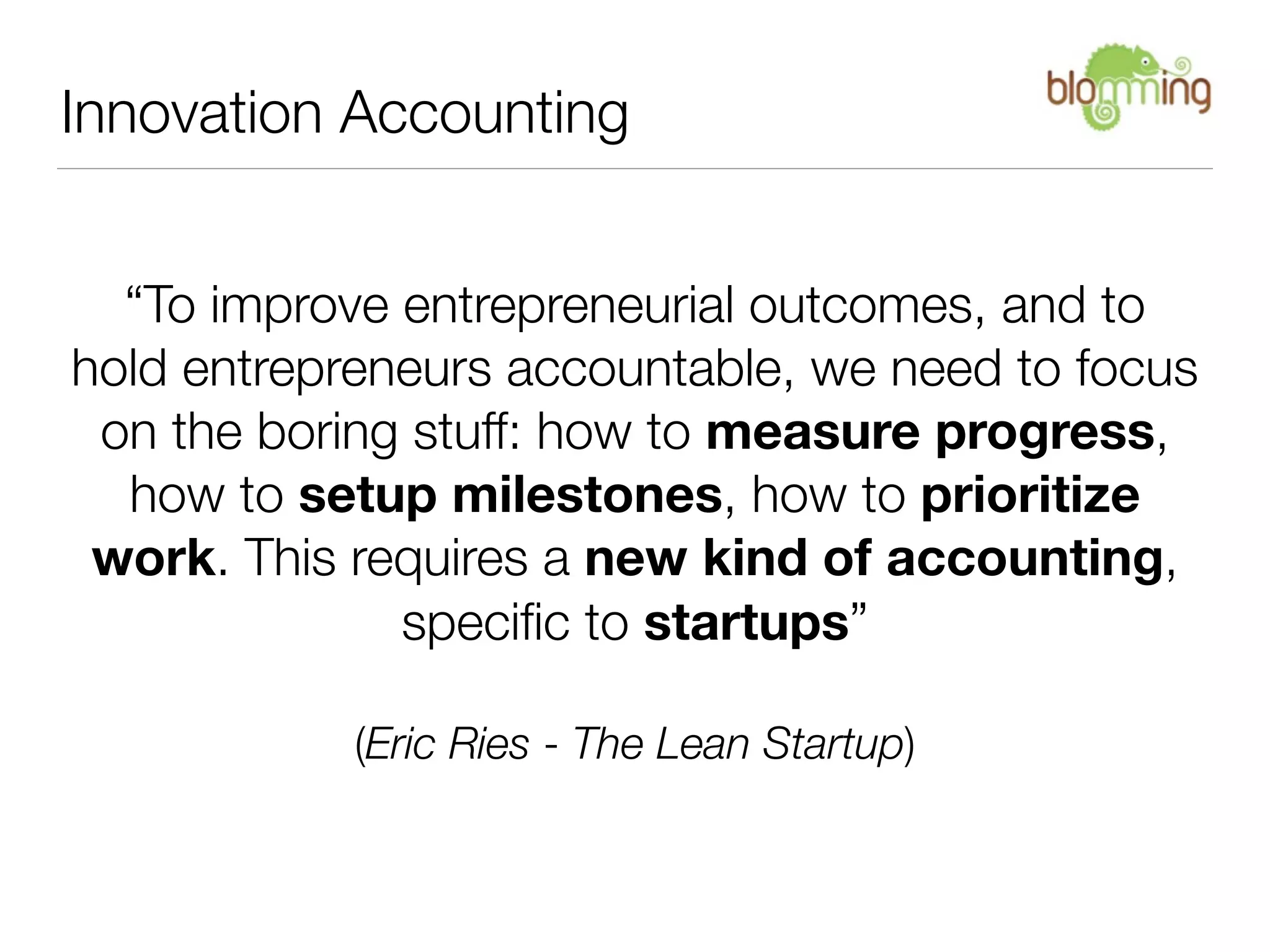 Innovation Accounting


  “To improve entrepreneurial outcomes, and to
hold entrepreneurs accountable, we need to focus
 on the boring stuff: how to measure progress,
  how to setup milestones, how to prioritize
 work. This requires a new kind of accounting,
              speciﬁc to startups”

            (Eric Ries - The Lean Startup)
 