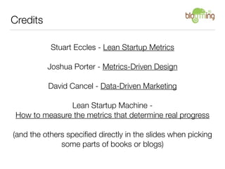 Credits

           Stuart Eccles - Lean Startup Metrics

          Joshua Porter - Metrics-Driven Design

          David Cancel - Data-Driven Marketing

               Lean Startup Machine -
 How to measure the metrics that determine real progress

(and the others speciﬁed directly in the slides when picking
              some parts of books or blogs)
 
