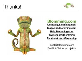 Thanks!

          Blomming.com
          Company.Blomming.com
          Magazine.Blomming.com
            Help.Blomming.com
           Twitter.com/Blomming
          Facebook.com/Blomming

           nicola@blomming.com
          On FB & Twitter as: njvitto
 
