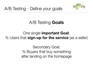 A/B Testing - Deﬁne your goals


              A/B Testing Goals

          One single important Goal:
% Users that sign-up for the service (as a seller)

                 Secondary Goal:
         % Buyers that buy something
         after landing on the homepage
 