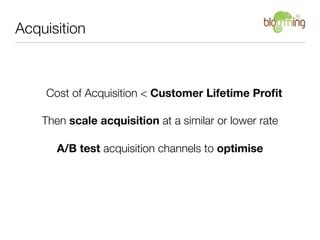 Acquisition



    Cost of Acquisition < Customer Lifetime Proﬁt

    Then scale acquisition at a similar or lower rate

       A/B test acquisition channels to optimise
 