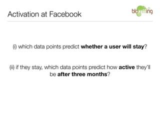 Activation at Facebook



 (i) which data points predict whether a user will stay?


(ii) if they stay, which data points predict how active they’ll
                    be after three months?
 