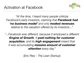 Activation at Facebook

        “At the time, I heard many people criticize
 Facebook’s early investors, claiming that Facebook had
   ‘no business model’ and only modest revenues
    relative to the valuation offered by its investors...”

“...Facebook was different, because it employed a different
     Engine of Growth. It paid nothing for customer
     acquisition, and its high engagement meant that
    it was accumulating massive amount of customer
                   attention every day.”

              (Eric Ries - The Lean Startup)
 