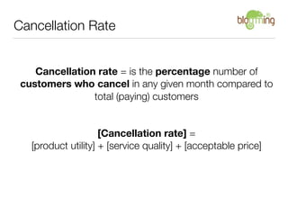 Cancellation Rate


    Cancellation rate = is the percentage number of
 customers who cancel in any given month compared to
                total (paying) customers


                     [Cancellation rate] =
   [product utility] + [service quality] + [acceptable price]
 
