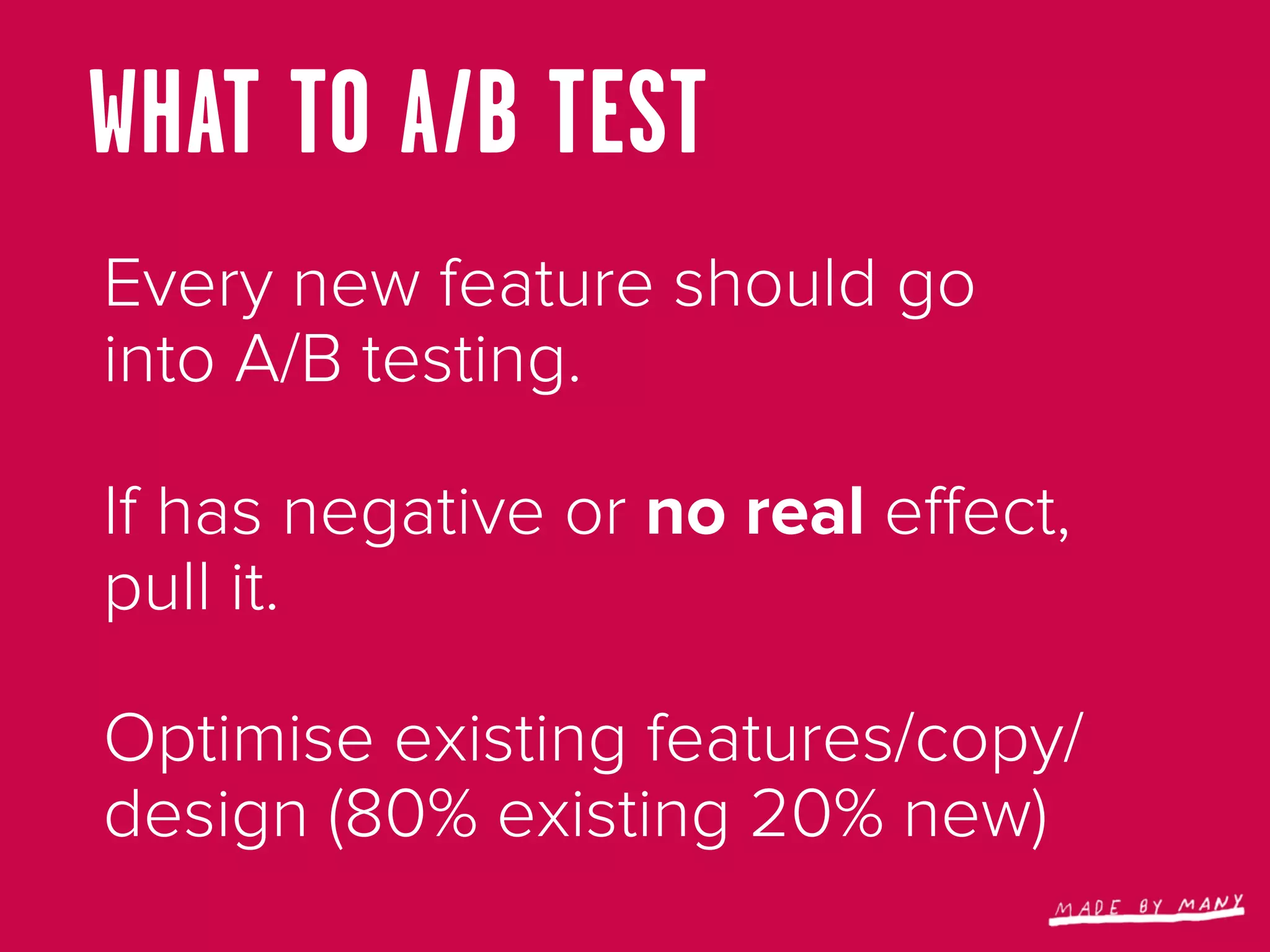 WHAT TO A/B TEST
Every new feature should go
into A/B testing.

If has negative or no real eﬀect,
pull it.

Optimise existing features/copy/
design (80% existing 20% new)
 