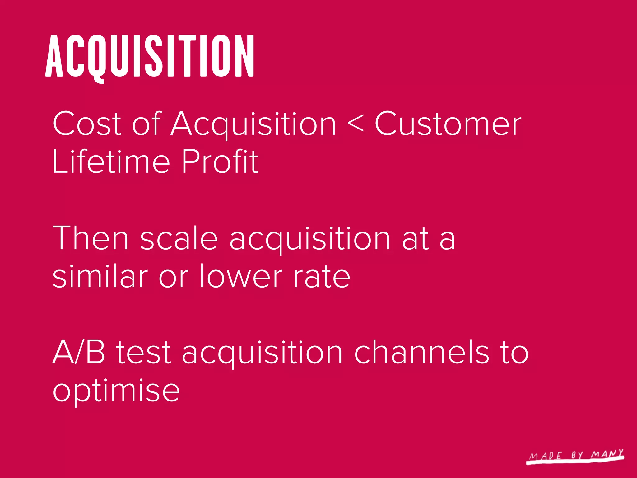 ACQUISITION
Cost of Acquisition < Customer
Lifetime Proﬁt

Then scale acquisition at a
similar or lower rate

A/B test acquisition channels to
optimise
 