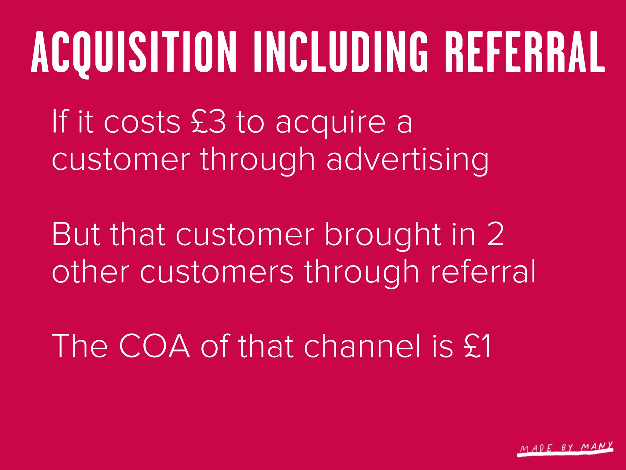 ACQUISITION INCLUDING REFERRAL
 If it costs £3 to acquire a
 customer through advertising

 But that customer brought in 2
 other customers through referral

 The COA of that channel is £1
 