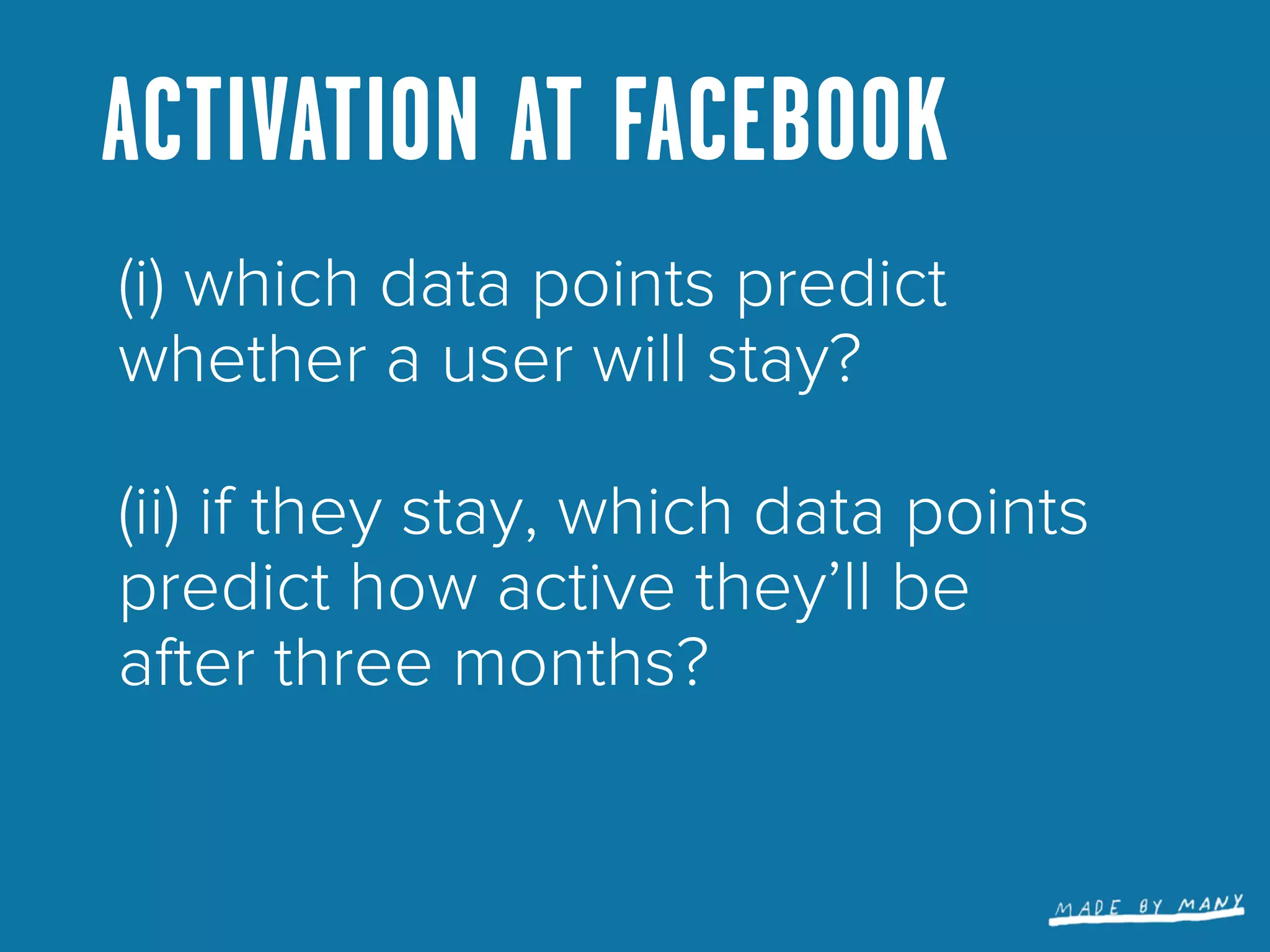 ACTIVATION AT FACEBOOK
(i) which data points predict
whether a user will stay?

(ii) if they stay, which data points
predict how active they’ll be
after three months?
 