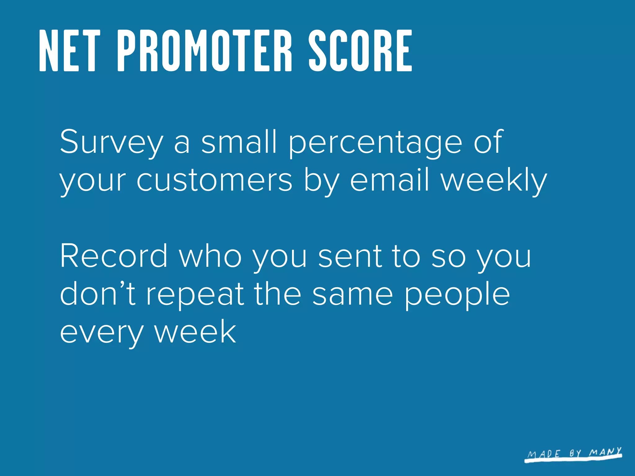 NET PROMOTER SCORE
 Survey a small percentage of
 your customers by email weekly

 Record who you sent to so you
 don’t repeat the same people
 every week
 
