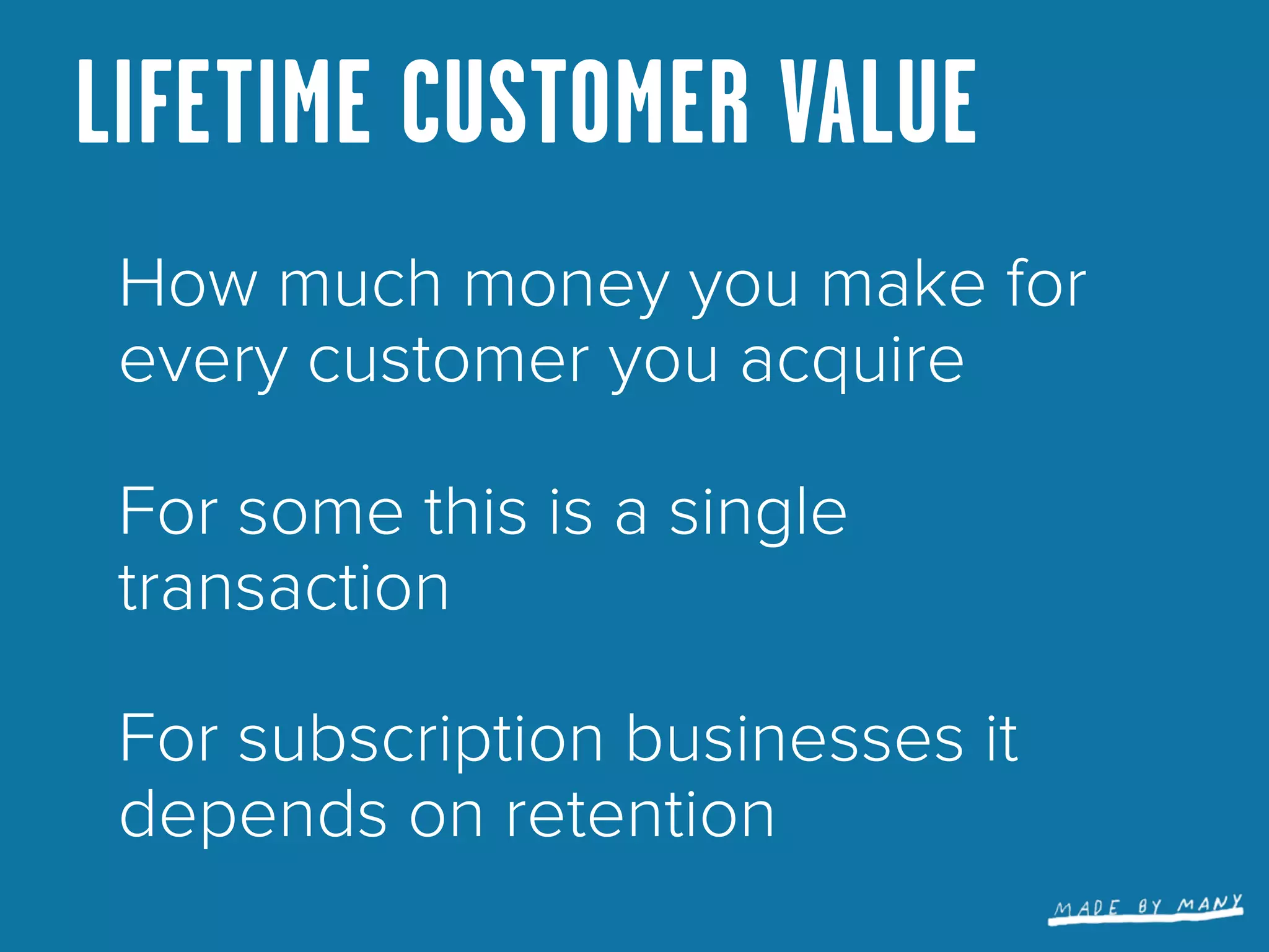 LIFETIME CUSTOMER VALUE
 How much money you make for
 every customer you acquire

 For some this is a single
 transaction

 For subscription businesses it
 depends on retention
 