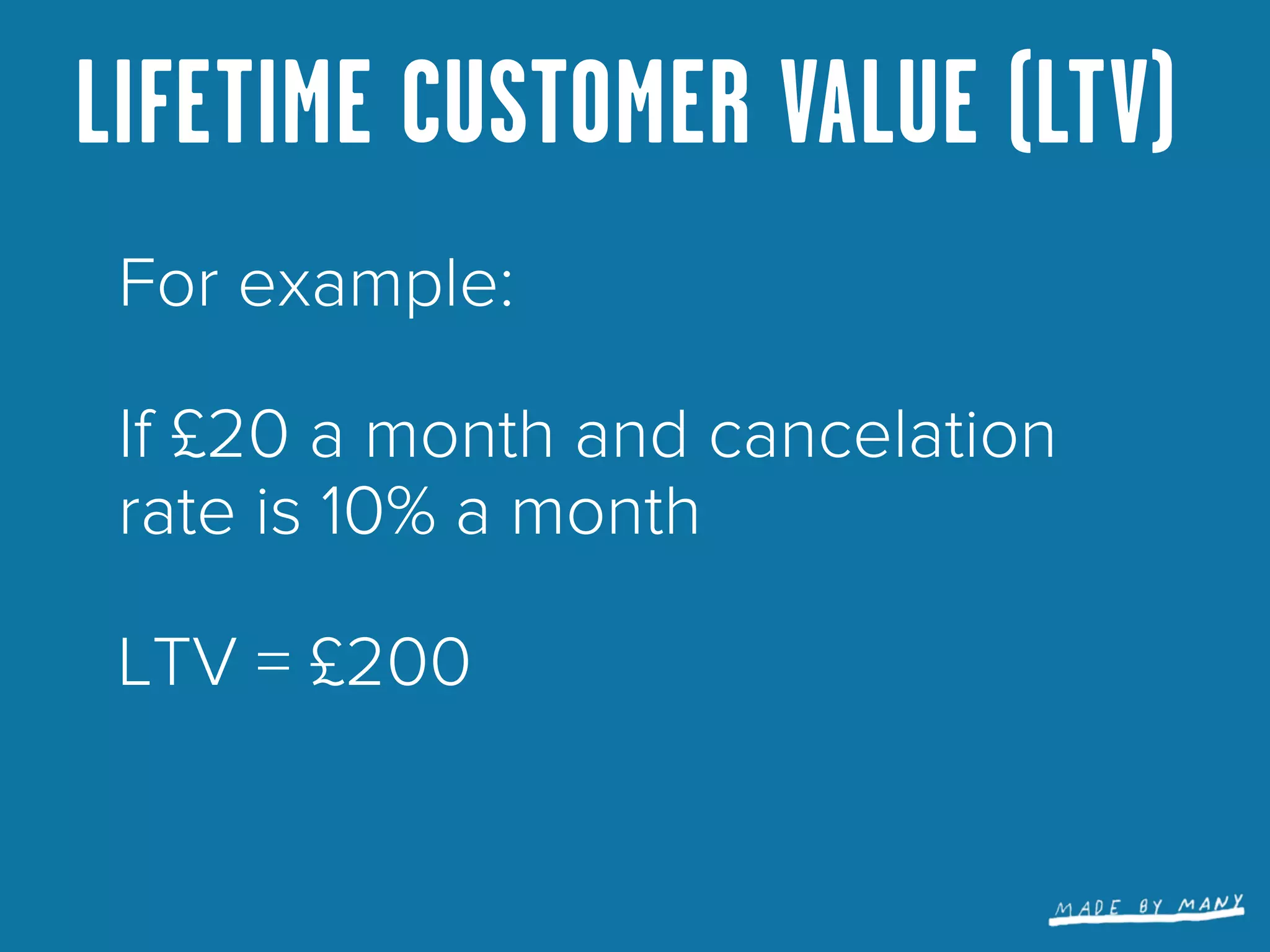 LIFETIME CUSTOMER VALUE (LTV)
 For example:

 If £20 a month and cancelation
 rate is 10% a month

 LTV = £200
 
