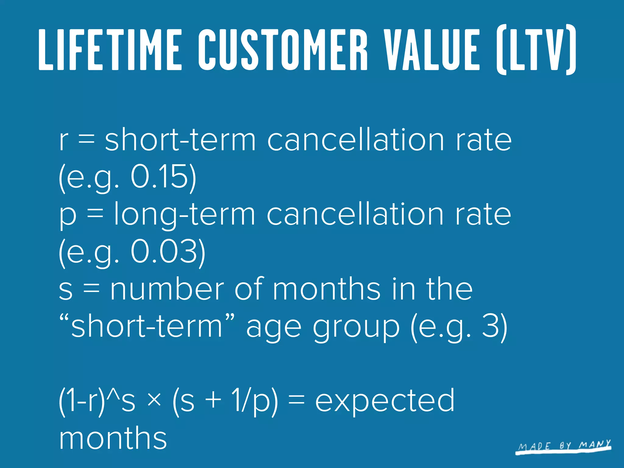 LIFETIME CUSTOMER VALUE (LTV)
 r = short-term cancellation rate
 (e.g. 0.15)
 p = long-term cancellation rate
 (e.g. 0.03)
 s = number of months in the
 “short-term” age group (e.g. 3)

 (1-r)^s × (s + 1/p) = expected
 months
 
