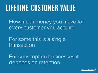 LIFETIME CUSTOMER VALUE (LTV)
 Often not that simple. Short term
 cancellation rates are much
 higher than long term

 Use...