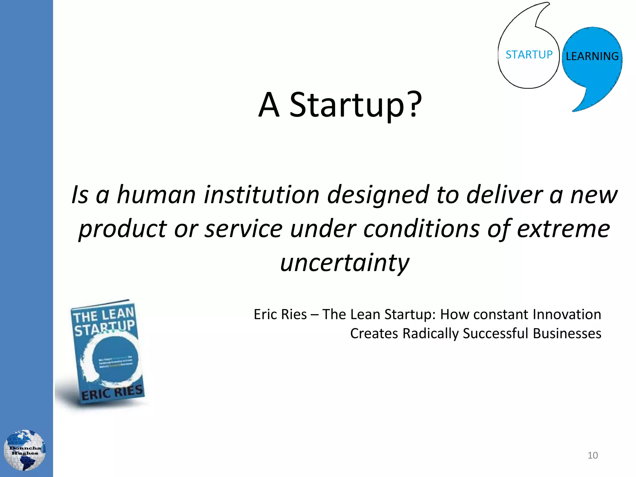 A Startup?
Is a human institution designed to deliver a new
product or service under conditions of extreme
uncertainty
Eric Ries – The Lean Startup: How constant Innovation
Creates Radically Successful Businesses
10
 