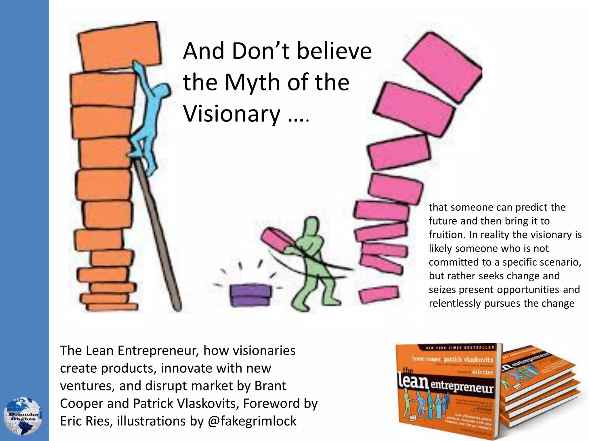 And Don’t believe
the Myth of the
Visionary ….
The Lean Entrepreneur, how visionaries
create products, innovate with new
ventures, and disrupt market by Brant
Cooper and Patrick Vlaskovits, Foreword by
Eric Ries, illustrations by @fakegrimlock
that someone can predict the
future and then bring it to
fruition. In reality the visionary is
likely someone who is not
committed to a specific scenario,
but rather seeks change and
seizes present opportunities and
relentlessly pursues the change
 