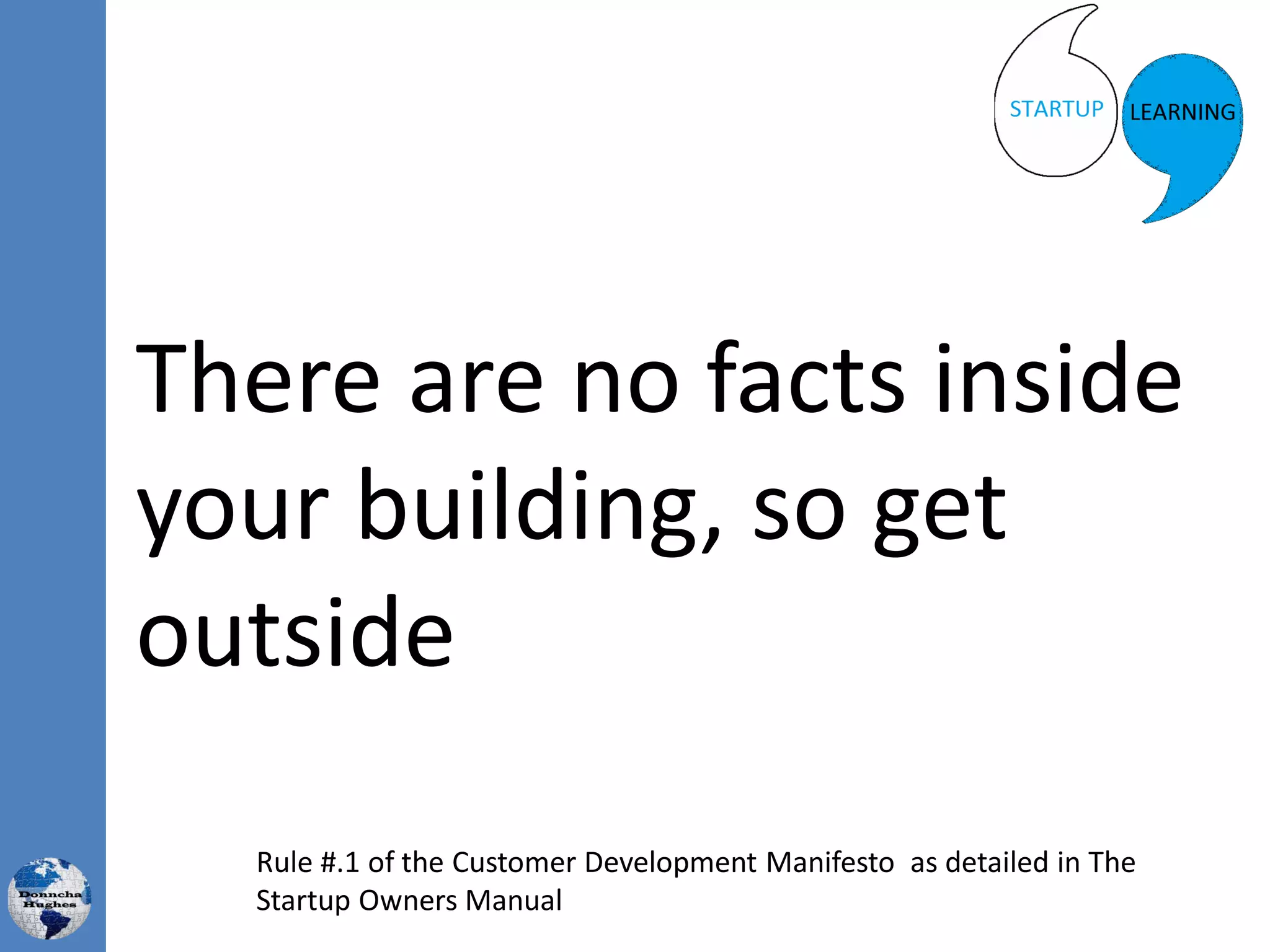 There are no facts inside
your building, so get
outside
Rule #.1 of the Customer Development Manifesto as detailed in The
Startup Owners Manual
 