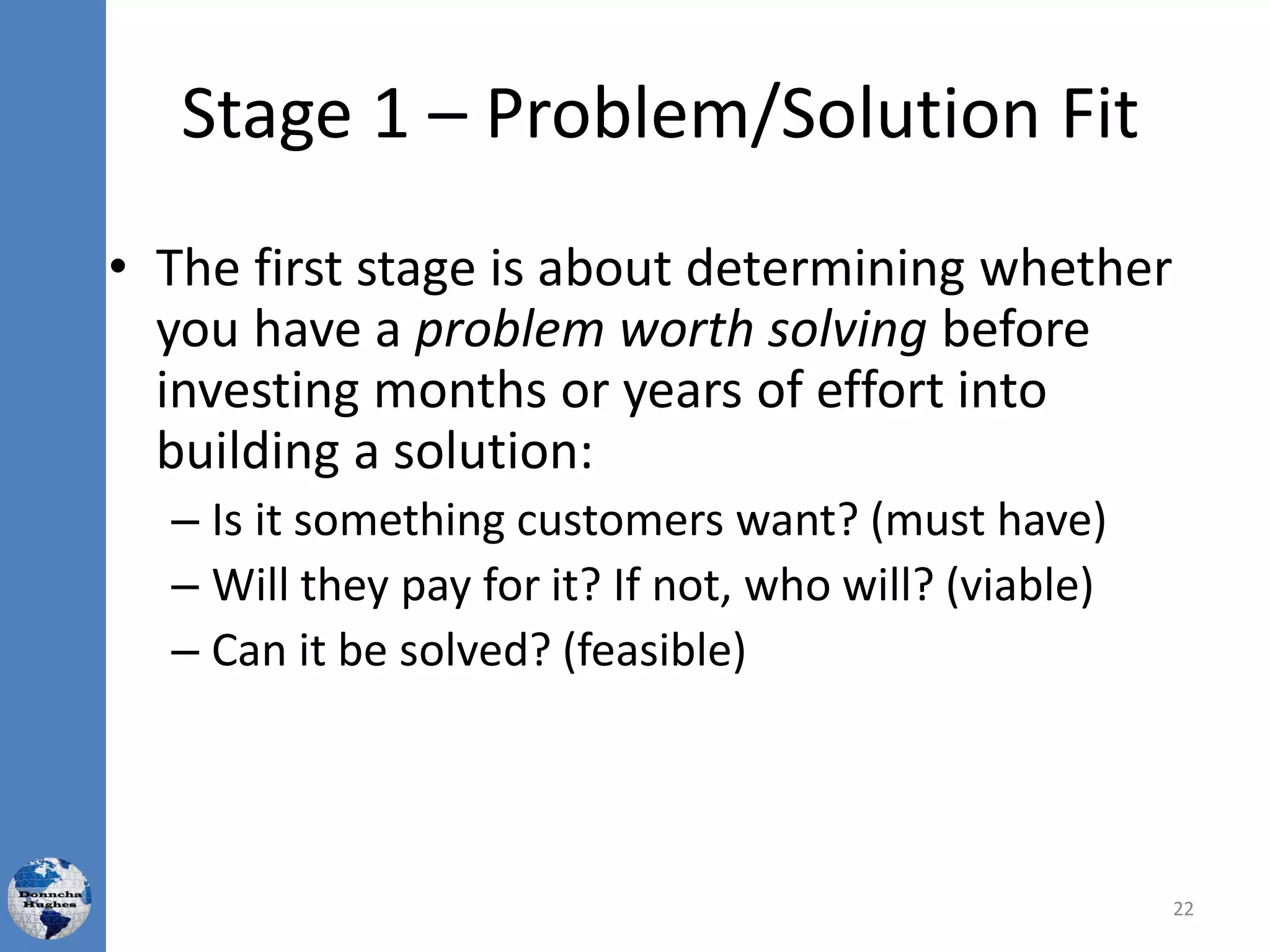 Stage 1 – Problem/Solution Fit
• The first stage is about determining whether
you have a problem worth solving before
investing months or years of effort into
building a solution:
– Is it something customers want? (must have)
– Will they pay for it? If not, who will? (viable)
– Can it be solved? (feasible)
22
 