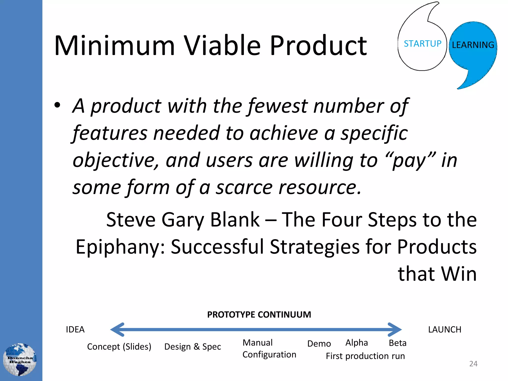 Minimum Viable Product
• A product with the fewest number of
features needed to achieve a specific
objective, and users are willing to “pay” in
some form of a scarce resource.
Steve Gary Blank – The Four Steps to the
Epiphany: Successful Strategies for Products
that Win
24
Concept (Slides) Design & Spec Manual
Configuration
Demo Beta
PROTOTYPE CONTINUUM
Alpha
First production run
LAUNCHIDEA
 