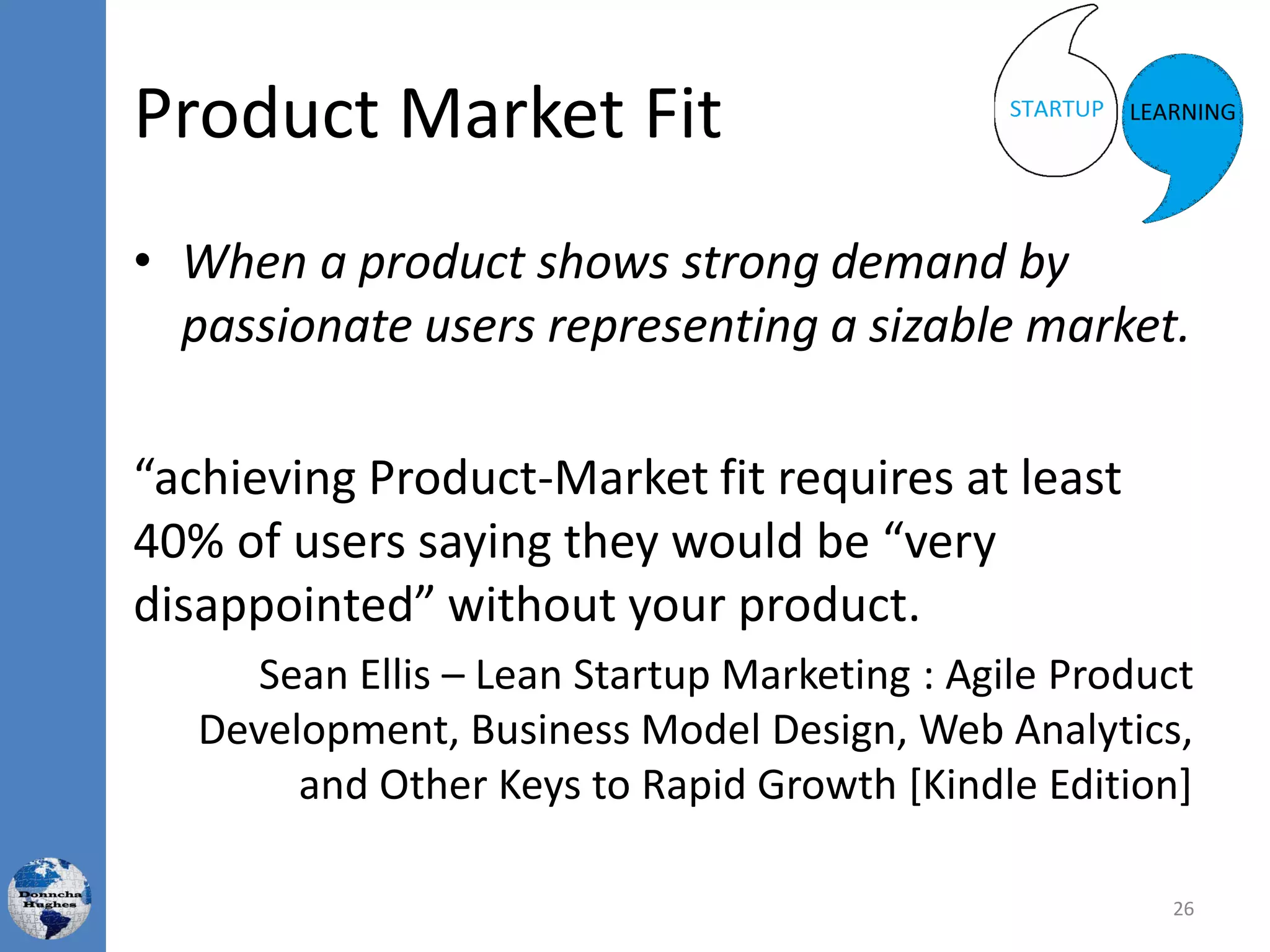 Product Market Fit
• When a product shows strong demand by
passionate users representing a sizable market.
“achieving Product-Market fit requires at least
40% of users saying they would be “very
disappointed” without your product.
Sean Ellis – Lean Startup Marketing : Agile Product
Development, Business Model Design, Web Analytics,
and Other Keys to Rapid Growth [Kindle Edition]
26
 