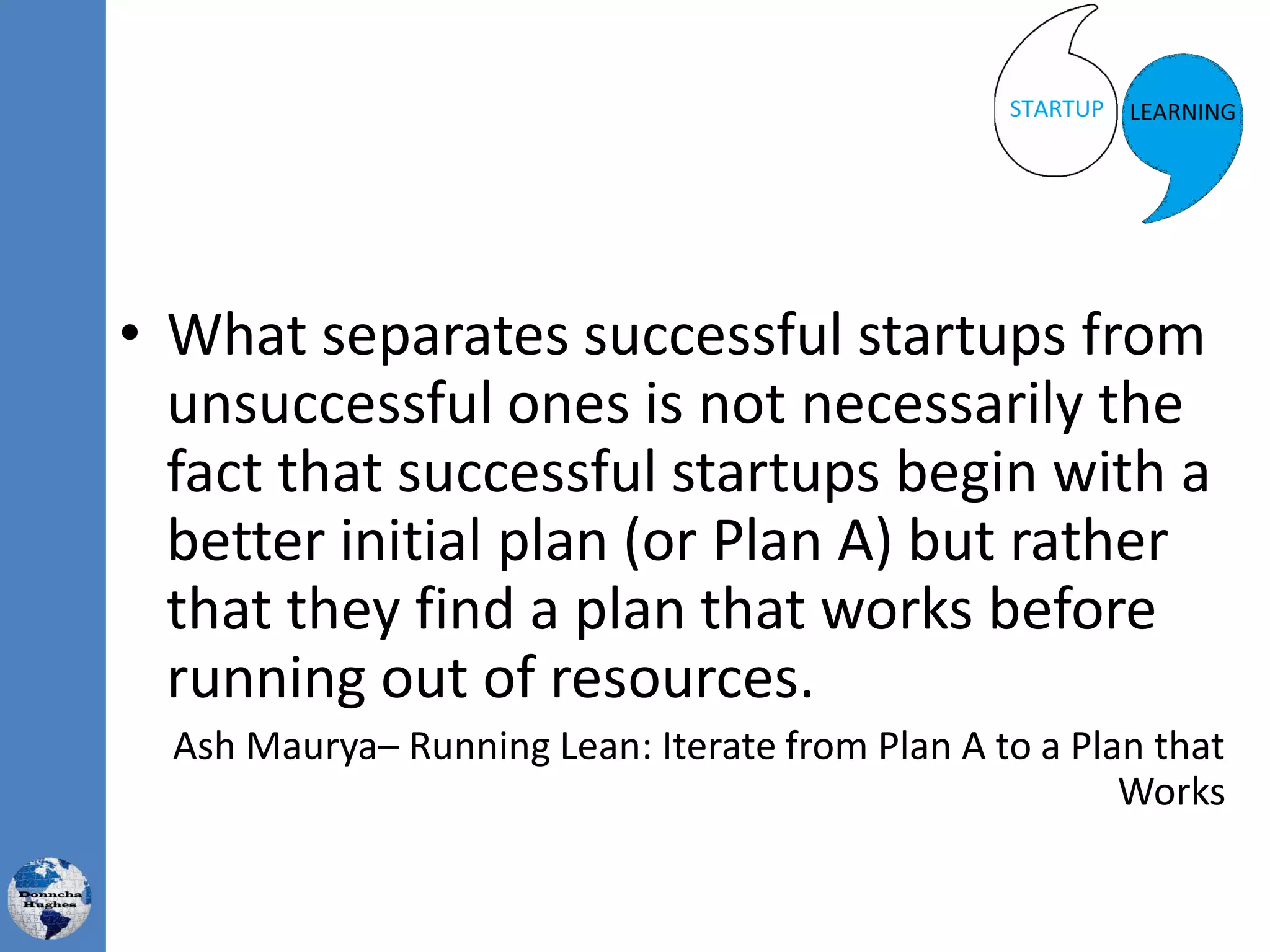 • What separates successful startups from
unsuccessful ones is not necessarily the
fact that successful startups begin with a
better initial plan (or Plan A) but rather
that they find a plan that works before
running out of resources.
Ash Maurya– Running Lean: Iterate from Plan A to a Plan that
Works
 