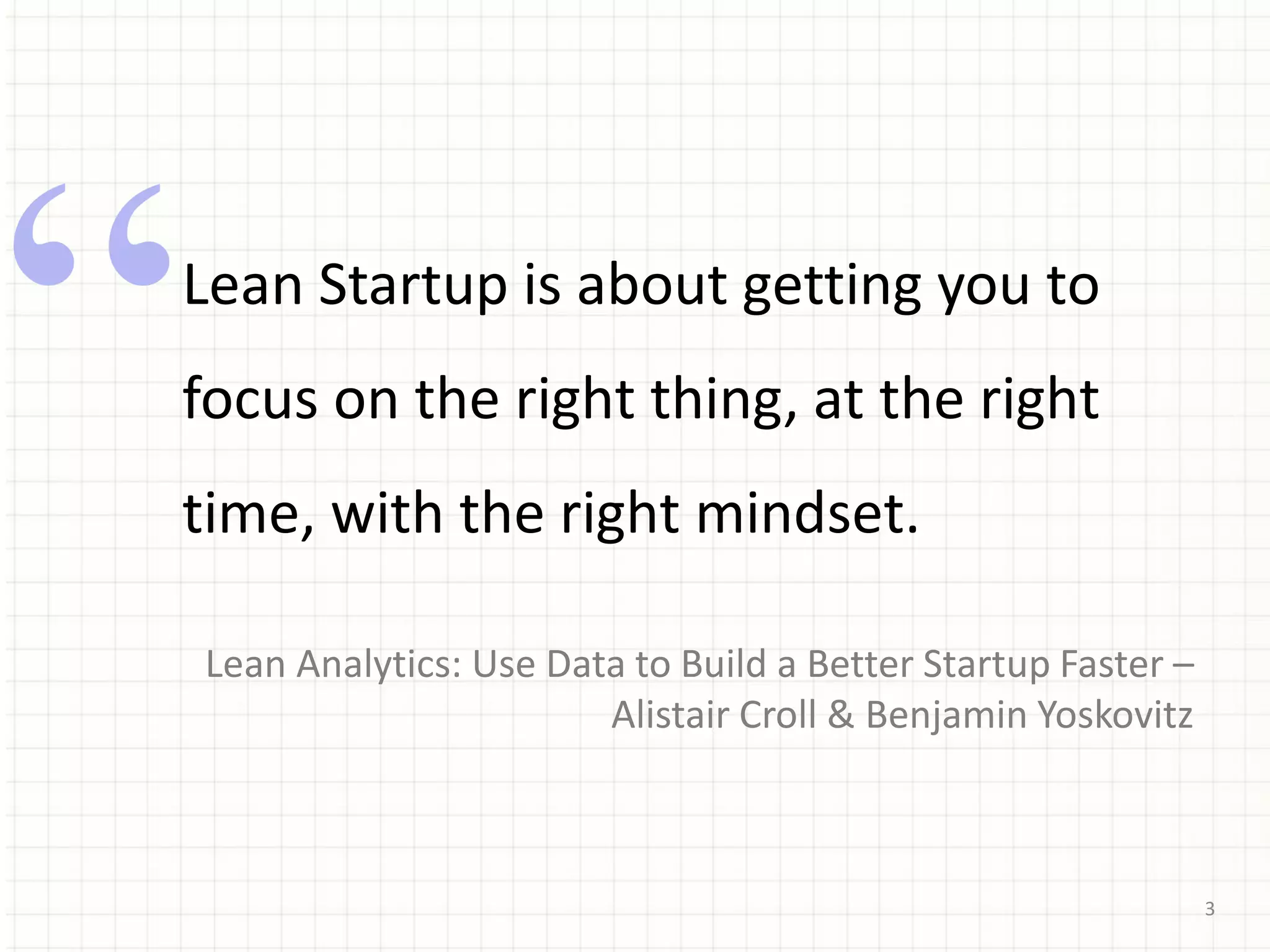 3
Lean Startup is about getting you to
focus on the right thing, at the right
time, with the right mindset.
Lean Analytics: Use Data to Build a Better Startup Faster –
Alistair Croll & Benjamin Yoskovitz
 