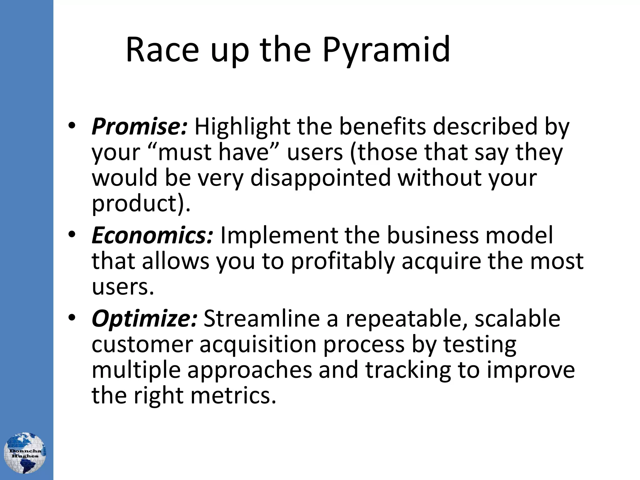 Race up the Pyramid
• Promise: Highlight the benefits described by
your “must have” users (those that say they
would be very disappointed without your
product).
• Economics: Implement the business model
that allows you to profitably acquire the most
users.
• Optimize: Streamline a repeatable, scalable
customer acquisition process by testing
multiple approaches and tracking to improve
the right metrics.
 