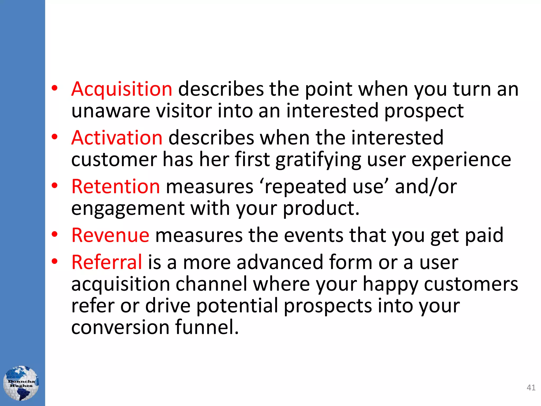 • Acquisition describes the point when you turn an
unaware visitor into an interested prospect
• Activation describes when the interested
customer has her first gratifying user experience
• Retention measures ‘repeated use’ and/or
engagement with your product.
• Revenue measures the events that you get paid
• Referral is a more advanced form or a user
acquisition channel where your happy customers
refer or drive potential prospects into your
conversion funnel.
41
 
