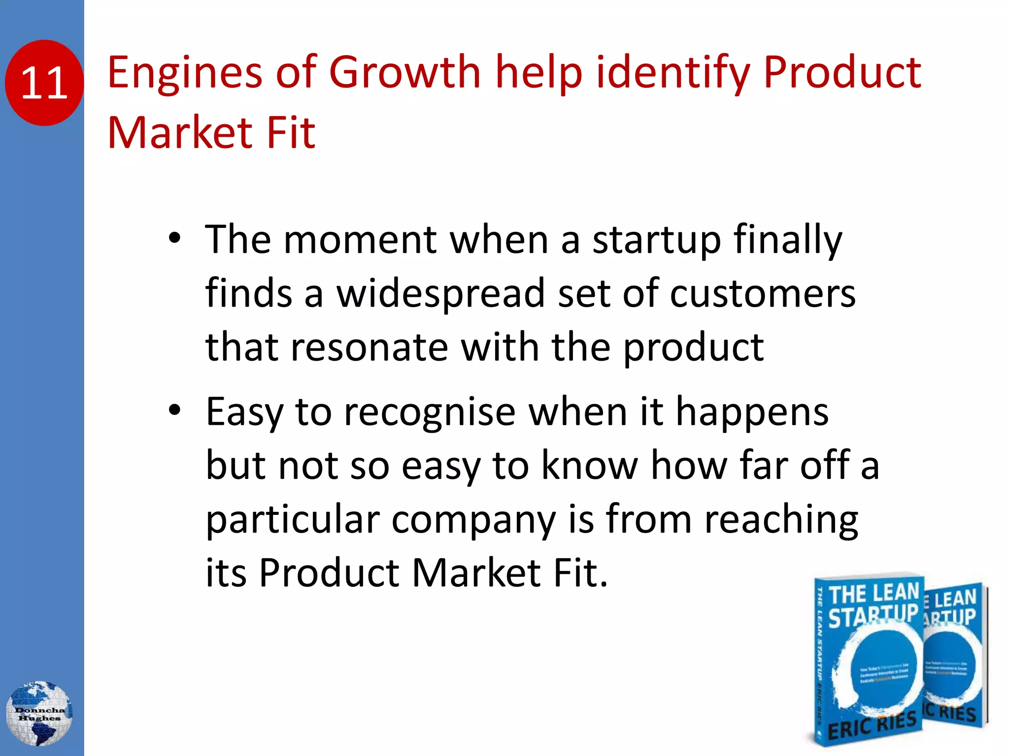 11 Engines of Growth help identify Product
Market Fit
• The moment when a startup finally
finds a widespread set of customers
that resonate with the product
• Easy to recognise when it happens
but not so easy to know how far off a
particular company is from reaching
its Product Market Fit.
 