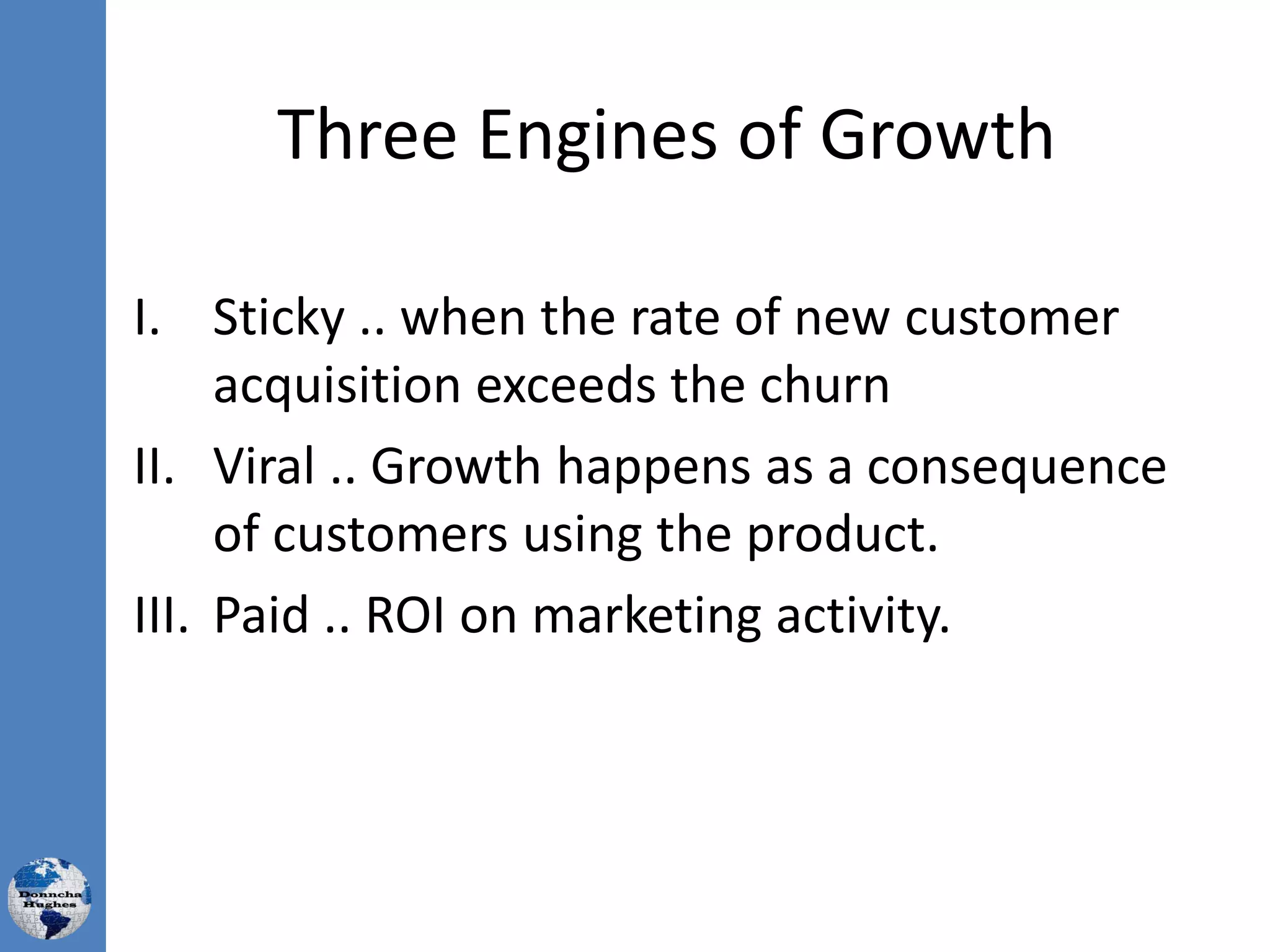 Three Engines of Growth
I. Sticky .. when the rate of new customer
acquisition exceeds the churn
II. Viral .. Growth happens as a consequence
of customers using the product.
III. Paid .. ROI on marketing activity.
 